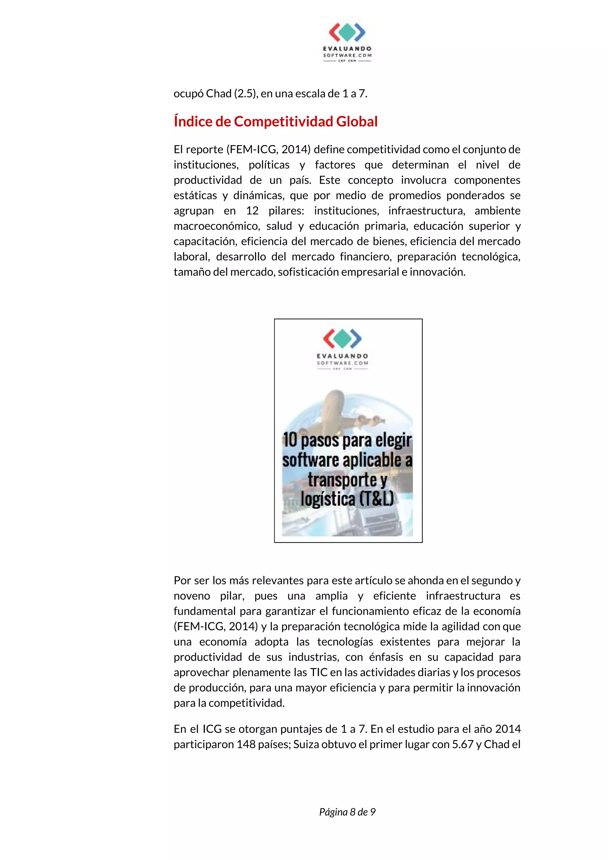  
ocupó Chad (2.5), en una escala de 1 a 7.  
Índice de Competitividad Global  
El reporte (FEM-ICG, 2014) define competitividad como el conjunto de                   
instituciones, políticas y factores que determinan el nivel de                 
productividad de un país. Este concepto involucra componentes               
estáticas y dinámicas, que por medio de promedios ponderados se                   
agrupan en 12 pilares: instituciones, infraestructura, ambiente             
macroeconómico, salud y educación primaria, educación superior y               
capacitación, eficiencia del mercado de bienes, eficiencia del mercado                 
laboral, desarrollo del mercado financiero, preparación tecnológica,             
tamaño del mercado, sofisticación empresarial e innovación. 
 
 
 
Por ser los más relevantes para este artículo se ahonda en el segundo y                           
noveno pilar, pues una amplia y eficiente infraestructura es                 
fundamental para garantizar el funcionamiento eficaz de la economía                 
(FEM-ICG, 2014) y la preparación tecnológica mide la agilidad con que                     
una economía adopta las tecnologías existentes para mejorar la                 
productividad de sus industrias, con énfasis en su capacidad para                   
aprovechar plenamente las TIC en las actividades diarias y los procesos                     
de producción, para una mayor eficiencia y para permitir la innovación                     
para la competitividad.  
En el ICG se otorgan puntajes de 1 a 7. En el estudio para el año 2014                                 
participaron 148 países; Suiza obtuvo el primer lugar con 5.67 y Chad el                         
 
 
Página 8 de 9 
 