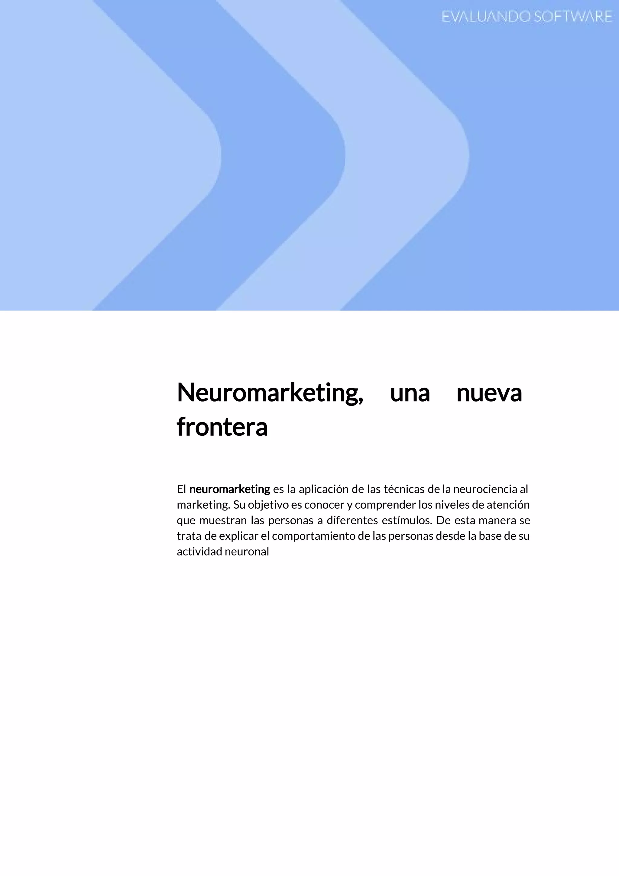  
 
Neuromarketing, una nueva     
frontera 
 
El ​neuromarketing es la aplicación de las técnicas de la neurociencia al                       
marketing. Su objetivo es conocer y comprender los niveles de atención                     
que muestran las personas a diferentes estímulos. De esta manera se                     
trata de explicar el comportamiento de las personas desde la base de su                         
actividad neuronal 
 
   
 
 