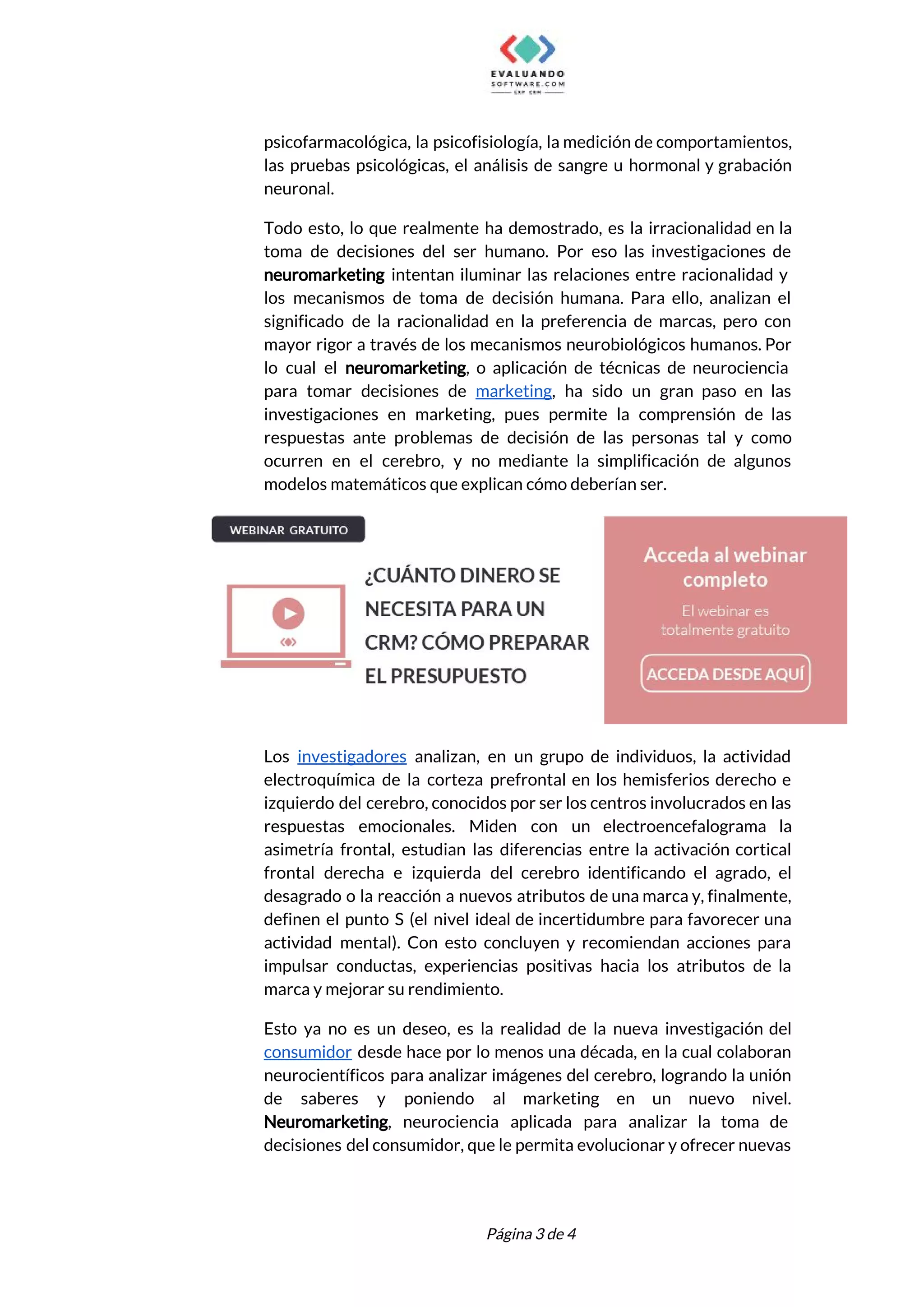  
psicofarmacológica, la psicofisiología, la medición de comportamientos,             
las pruebas psicológicas, el análisis de sangre u hormonal y grabación                     
neuronal. 
Todo esto, lo que realmente ha demostrado, es la irracionalidad en la                       
toma de decisiones del ser humano. Por eso las investigaciones de                     
neuromarketing intentan iluminar las relaciones entre racionalidad y               
los mecanismos de toma de decisión humana. Para ello, analizan el                     
significado de la racionalidad en la preferencia de marcas, pero con                     
mayor rigor a través de los mecanismos neurobiológicos humanos. Por                   
lo cual el ​neuromarketing​, o aplicación de técnicas de neurociencia                   
para tomar decisiones de ​marketing​, ha sido un gran paso en las                       
investigaciones en marketing, pues permite la comprensión de las                 
respuestas ante problemas de decisión de las personas tal y como                     
ocurren en el cerebro, y no mediante la simplificación de algunos                     
modelos matemáticos que explican cómo deberían ser. 
 
Los ​investigadores analizan, en un grupo de individuos, la actividad                   
electroquímica de la corteza prefrontal en los hemisferios derecho e                   
izquierdo del cerebro, conocidos por ser los centros involucrados en las                     
respuestas emocionales. Miden con un electroencefalograma la             
asimetría frontal, estudian las diferencias entre la activación cortical                 
frontal derecha e izquierda del cerebro identificando el agrado, el                   
desagrado o la reacción a nuevos atributos de una marca y, finalmente,                       
definen el punto S (el nivel ideal de incertidumbre para favorecer una                       
actividad mental). Con esto concluyen y recomiendan acciones para                 
impulsar conductas, experiencias positivas hacia los atributos de la                 
marca y mejorar su rendimiento. 
Esto ya no es un deseo, es la realidad de la nueva investigación del                           
consumidor desde hace por lo menos una década, en la cual colaboran                       
neurocientíficos para analizar imágenes del cerebro, logrando la unión                 
de saberes y poniendo al marketing en un nuevo nivel.                   
Neuromarketing​, neurociencia aplicada para analizar la toma de               
decisiones del consumidor, que le permita evolucionar y ofrecer nuevas                   
 
 
Página 3 de 4 
 