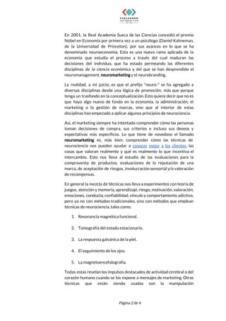  
En 2001, la Real Academia Sueca de las Ciencias concedió el premio                       
Nobel en Economía por primera vez a un psicólogo (Daniel Kahneman,                     
de la Universidad de Princeton), por sus avances en lo que se ha                         
denominado neuroeconomía. Esta es una nueva rama aplicada de la                   
economía que estudia el proceso a través del cual maduran las                     
decisiones del individuo, que ha estado permeando las diferentes                 
disciplinas de la ciencia económica y del que se han desprendido el                       
neuromanagement, ​neuromarketing​ y el neurobranding. 
La realidad, a mi juicio, es que el prefijo “neuro-” se ha agregado a                           
diversas disciplinas desde una lógica de promoción, más que porque                   
tenga un trasfondo en la conceptualización. Esto quiere decir que no es                       
que haya algo nuevo de fondo en la economía, la administración, el                       
marketing o la gestión de marcas, sino que al interior de estas                       
disciplinas han empezado a aplicar algunos principios de neurociencia. 
Así, el marketing siempre ha intentado comprender cómo las personas                   
toman decisiones de compra, sus criterios e incluso sus deseos y                     
expectativas más específicos. Lo que tiene de novedoso el llamado                   
neuromarketing es, más bien, comprender cómo las técnicas de                 
neurociencia nos pueden ayudar a ​conocer mejor a los clientes​, las                     
cosas que valoran realmente y qué es realmente lo que incentiva el                       
intercambio. Esto nos lleva al estudio de las evaluaciones para la                     
compraventa de productos, evaluaciones de la reputación de una                 
marca, de aceptación de riesgos, involucración sensorial y/o valoración                 
de recompensas. 
En general la mezcla de técnicas nos lleva a experimentos con teoría de                         
juegos, atención y memoria, aprendizaje, riesgo, motivación, valoración,               
emociones, conducta, confiabilidad, vínculo y comportamiento adictivo,             
pero ya no con métodos tradicionales, sino con métodos que emplean                     
técnicas de neurociencia, tales como:  
1. Resonancia magnética funcional. 
 
2. Tomografía del estado estacionario. 
 
3. La respuesta galvánica de la piel. 
 
4. El seguimiento de los ojos. 
 
5. La magnetoencefalografía. 
Todas estas revelan los impulsos destacados de actividad cerebral o del                     
corazón humano cuando se los expone a mensajes de marketing. Otras                     
técnicas que están siendo usadas son la manipulación               
 
 
Página 2 de 4 
 