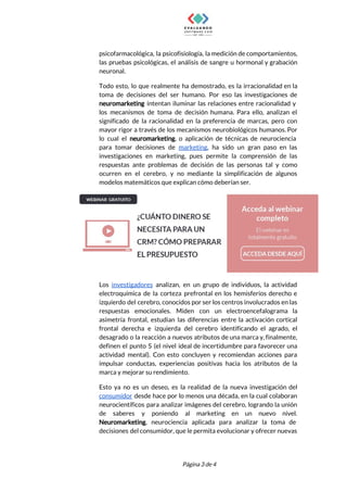  
psicofarmacológica, la psicofisiología, la medición de comportamientos,             
las pruebas psicológicas, el análisis de sangre u hormonal y grabación                     
neuronal. 
Todo esto, lo que realmente ha demostrado, es la irracionalidad en la                       
toma de decisiones del ser humano. Por eso las investigaciones de                     
neuromarketing intentan iluminar las relaciones entre racionalidad y               
los mecanismos de toma de decisión humana. Para ello, analizan el                     
significado de la racionalidad en la preferencia de marcas, pero con                     
mayor rigor a través de los mecanismos neurobiológicos humanos. Por                   
lo cual el ​neuromarketing​, o aplicación de técnicas de neurociencia                   
para tomar decisiones de ​marketing​, ha sido un gran paso en las                       
investigaciones en marketing, pues permite la comprensión de las                 
respuestas ante problemas de decisión de las personas tal y como                     
ocurren en el cerebro, y no mediante la simplificación de algunos                     
modelos matemáticos que explican cómo deberían ser. 
 
Los ​investigadores analizan, en un grupo de individuos, la actividad                   
electroquímica de la corteza prefrontal en los hemisferios derecho e                   
izquierdo del cerebro, conocidos por ser los centros involucrados en las                     
respuestas emocionales. Miden con un electroencefalograma la             
asimetría frontal, estudian las diferencias entre la activación cortical                 
frontal derecha e izquierda del cerebro identificando el agrado, el                   
desagrado o la reacción a nuevos atributos de una marca y, finalmente,                       
definen el punto S (el nivel ideal de incertidumbre para favorecer una                       
actividad mental). Con esto concluyen y recomiendan acciones para                 
impulsar conductas, experiencias positivas hacia los atributos de la                 
marca y mejorar su rendimiento. 
Esto ya no es un deseo, es la realidad de la nueva investigación del                           
consumidor desde hace por lo menos una década, en la cual colaboran                       
neurocientíficos para analizar imágenes del cerebro, logrando la unión                 
de saberes y poniendo al marketing en un nuevo nivel.                   
Neuromarketing​, neurociencia aplicada para analizar la toma de               
decisiones del consumidor, que le permita evolucionar y ofrecer nuevas                   
 
 
Página 3 de 4 
 