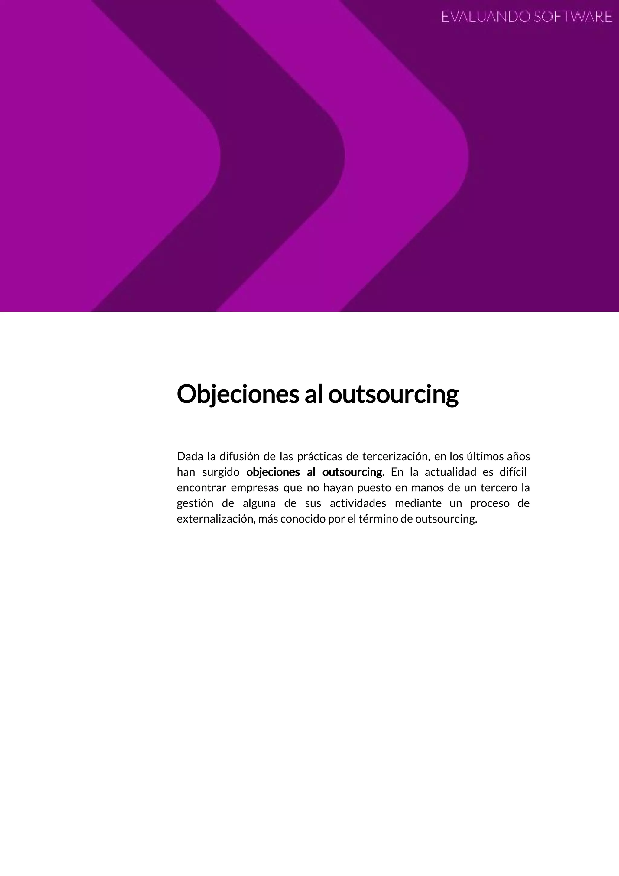  
 
Objeciones al outsourcing 
 
Dada la difusión de las prácticas de tercerización, en los últimos años                       
han surgido ​objeciones al outsourcing​. En la actualidad es difícil                   
encontrar empresas que no hayan puesto en manos de un tercero la                       
gestión de alguna de sus actividades mediante un proceso de                   
externalización, más conocido por el término de outsourcing.  
 
 