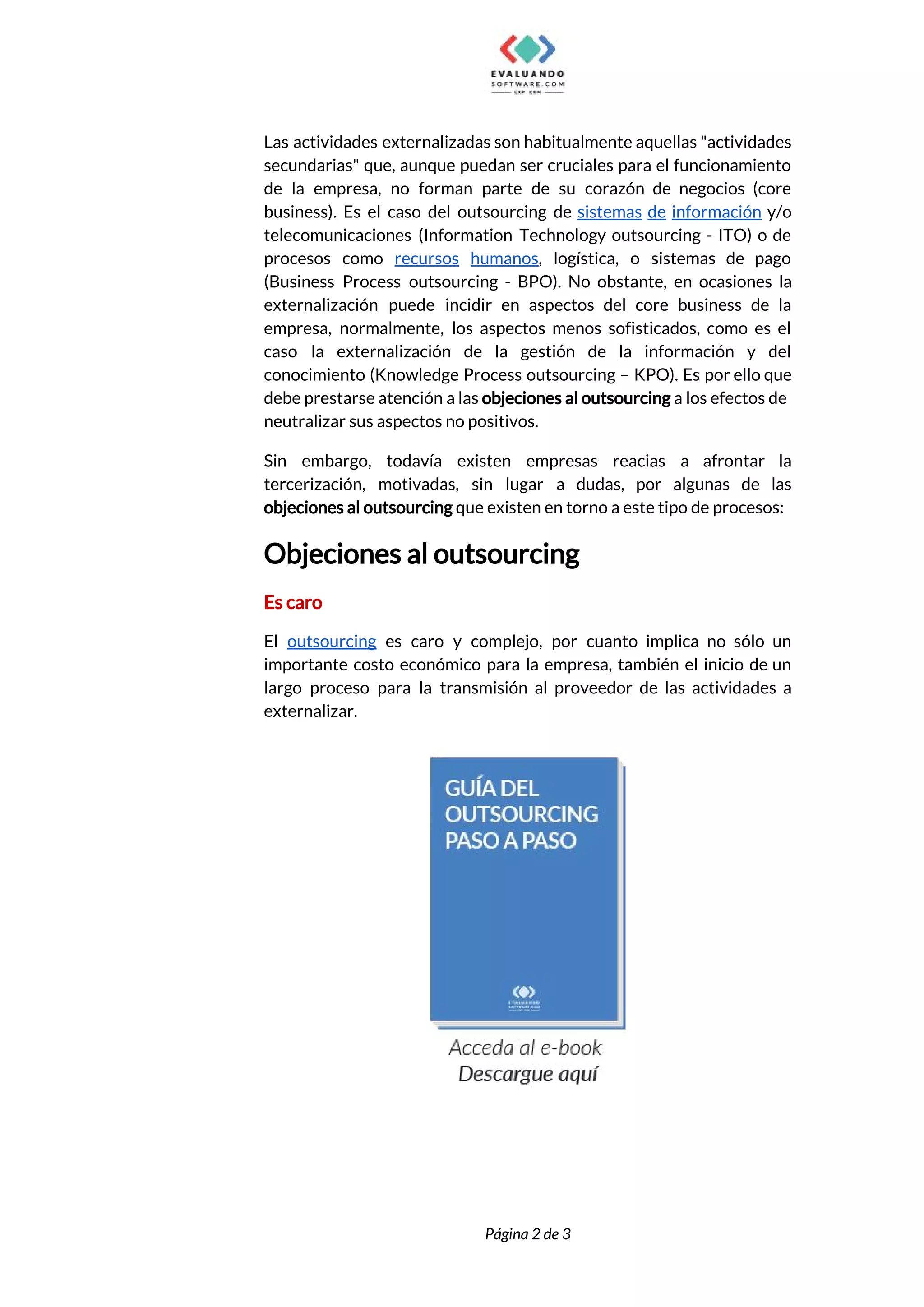  
Las actividades externalizadas son habitualmente aquellas "actividades             
secundarias" que, aunque puedan ser cruciales para el funcionamiento                 
de la empresa, no forman parte de su corazón de negocios (core                       
business). Es el caso del outsourcing de ​sistemas de información y/o                     
telecomunicaciones (Information Technology outsourcing - ITO) o de               
procesos como ​recursos humanos​, logística, o sistemas de pago                 
(Business Process outsourcing - BPO). No obstante, en ocasiones la                   
externalización puede incidir en aspectos del core business de la                   
empresa, normalmente, los aspectos menos sofisticados, como es el                 
caso la externalización de la gestión de la información y del                     
conocimiento (Knowledge Process outsourcing – KPO). Es por ello que                   
debe prestarse atención a las ​objeciones al outsourcing ​a los efectos de                       
neutralizar sus aspectos no positivos. 
Sin embargo, todavía existen empresas reacias a afrontar la                 
tercerización, motivadas, sin lugar a dudas, por algunas de las                   
objeciones al outsourcing​ que existen en torno a este tipo de procesos: 
Objeciones al outsourcing 
Es caro 
El ​outsourcing es caro y complejo, por cuanto implica no sólo un                       
importante costo económico para la empresa, también el inicio de un                     
largo proceso para la transmisión al proveedor de las actividades a                     
externalizar. 
 
 
 
 
Página 2 de 3 
 
