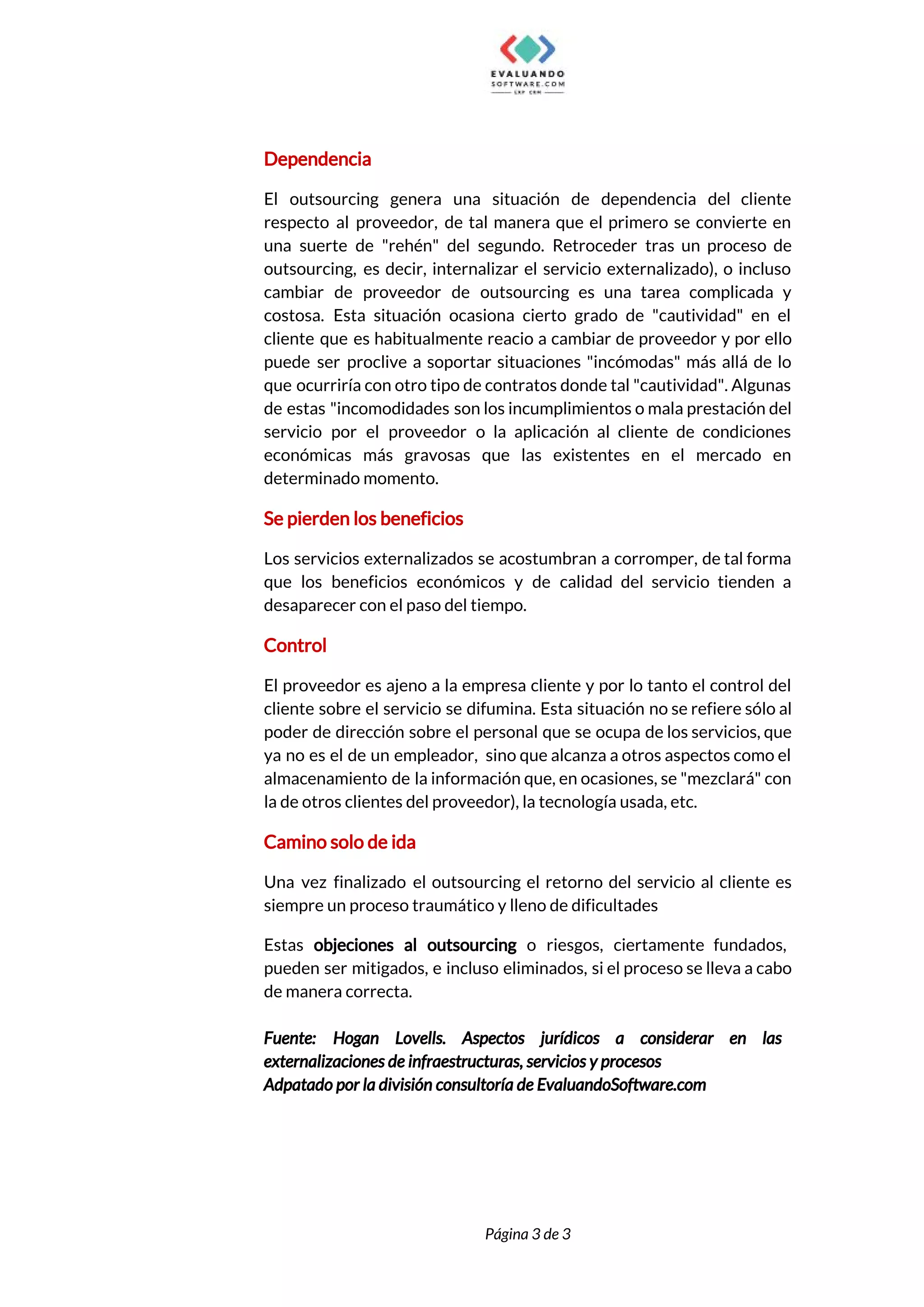  
Dependencia 
El outsourcing genera una situación de dependencia del cliente                 
respecto al proveedor, de tal manera que el primero se convierte en                       
una suerte de "rehén" del segundo. Retroceder tras un proceso de                     
outsourcing, es decir, internalizar el servicio externalizado), o incluso                 
cambiar de proveedor de outsourcing es una tarea complicada y                   
costosa. Esta situación ocasiona cierto grado de "cautividad" en el                   
cliente que es habitualmente reacio a cambiar de proveedor y por ello                       
puede ser proclive a soportar situaciones "incómodas" más allá de lo                     
que ocurriría con otro tipo de contratos donde tal "cautividad". Algunas                     
de estas "incomodidades son los incumplimientos o mala prestación del                   
servicio por el proveedor o la aplicación al cliente de condiciones                     
económicas más gravosas que las existentes en el mercado en                   
determinado momento. 
Se pierden los beneficios 
Los servicios externalizados se acostumbran a corromper, de tal forma                   
que los beneficios económicos y de calidad del servicio tienden a                     
desaparecer con el paso del tiempo. 
Control 
El proveedor es ajeno a la empresa cliente y por lo tanto el control del                             
cliente sobre el servicio se difumina. Esta situación no se refiere sólo al                         
poder de dirección sobre el personal que se ocupa de los servicios, que                         
ya no es el de un empleador, sino que alcanza a otros aspectos como el                             
almacenamiento de la información que, en ocasiones, se "mezclará" con                   
la de otros clientes del proveedor), la tecnología usada, etc. 
Camino solo de ida 
Una vez finalizado el outsourcing el retorno del servicio al cliente es                       
siempre un proceso traumático y lleno de dificultades 
Estas ​objeciones al outsourcing o riesgos, ciertamente fundados,               
pueden ser mitigados, e incluso eliminados, si el proceso se lleva a cabo                         
de manera correcta. 
 
Fuente: Hogan Lovells. Aspectos jurídicos a considerar en las                 
externalizaciones de infraestructuras, servicios y procesos 
Adpatado por la división consultoría de EvaluandoSoftware.com 
 
 
Página 3 de 3 
 