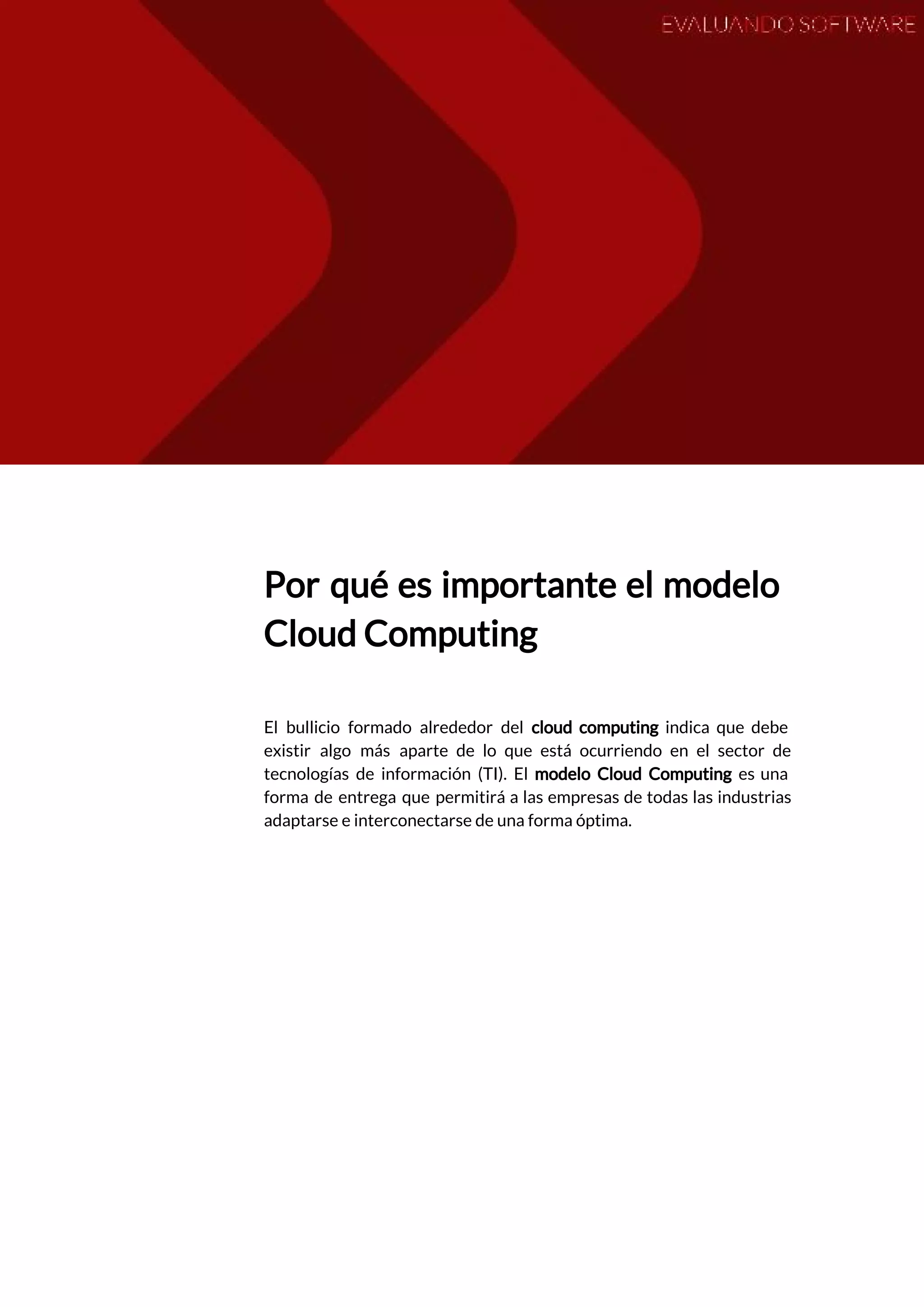  
 
Por qué es importante el modelo           
Cloud Computing 
 
El bullicio formado alrededor del ​cloud computing indica que debe                   
existir algo más aparte de lo que está ocurriendo en el sector de                         
tecnologías de información (TI). El ​modelo Cloud ​Computing es una                   
forma de entrega que permitirá a las empresas de todas las industrias                       
adaptarse e interconectarse de una forma óptima.  
 
   
 
 