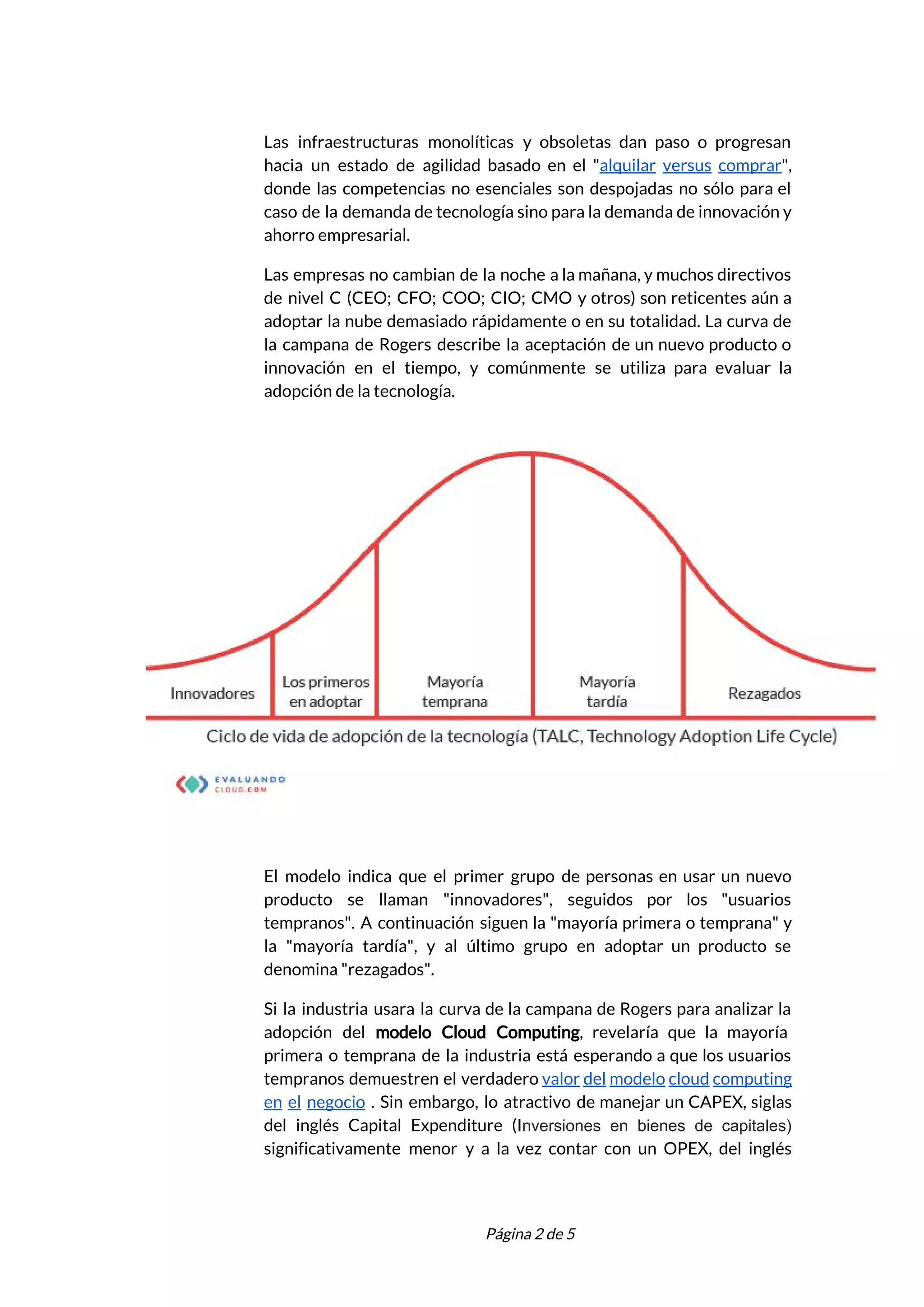  
Las infraestructuras monolíticas y obsoletas dan paso o progresan                 
hacia un estado de agilidad basado en el "​alquilar versus comprar​",                     
donde las competencias no esenciales son despojadas no sólo para el                     
caso de la demanda de tecnología sino para la demanda de innovación y                         
ahorro empresarial. 
Las empresas no cambian de la noche a la mañana, y muchos directivos                         
de nivel C (CEO; CFO; COO; CIO; CMO y otros) son reticentes aún a                           
adoptar la nube demasiado rápidamente o en su totalidad. La curva de                       
la campana de Rogers describe la aceptación de un nuevo producto o                       
innovación en el tiempo, y comúnmente se utiliza para evaluar la                     
adopción de la tecnología.  
 
El modelo indica que el primer grupo de personas en usar un nuevo                         
producto se llaman "innovadores", seguidos por los "usuarios               
tempranos". A continuación siguen la "mayoría primera o temprana" y                   
la "mayoría tardía", y al último grupo en adoptar un producto se                       
denomina "rezagados".  
Si la industria usara la curva de la campana de Rogers para analizar la                           
adopción del ​modelo Cloud ​Computing​, revelaría que la mayoría                 
primera o temprana de la industria está esperando a que los usuarios                       
tempranos demuestren el verdadero ​valor del modelo cloud computing                 
en el negocio . Sin embargo, lo atractivo de manejar un CAPEX, siglas                         
del inglés Capital Expenditure (I​nversiones en bienes de capitales)         
significativamente menor y a la vez contar con un OPEX, del inglés                       
 
 
Página 2 de 5 
 