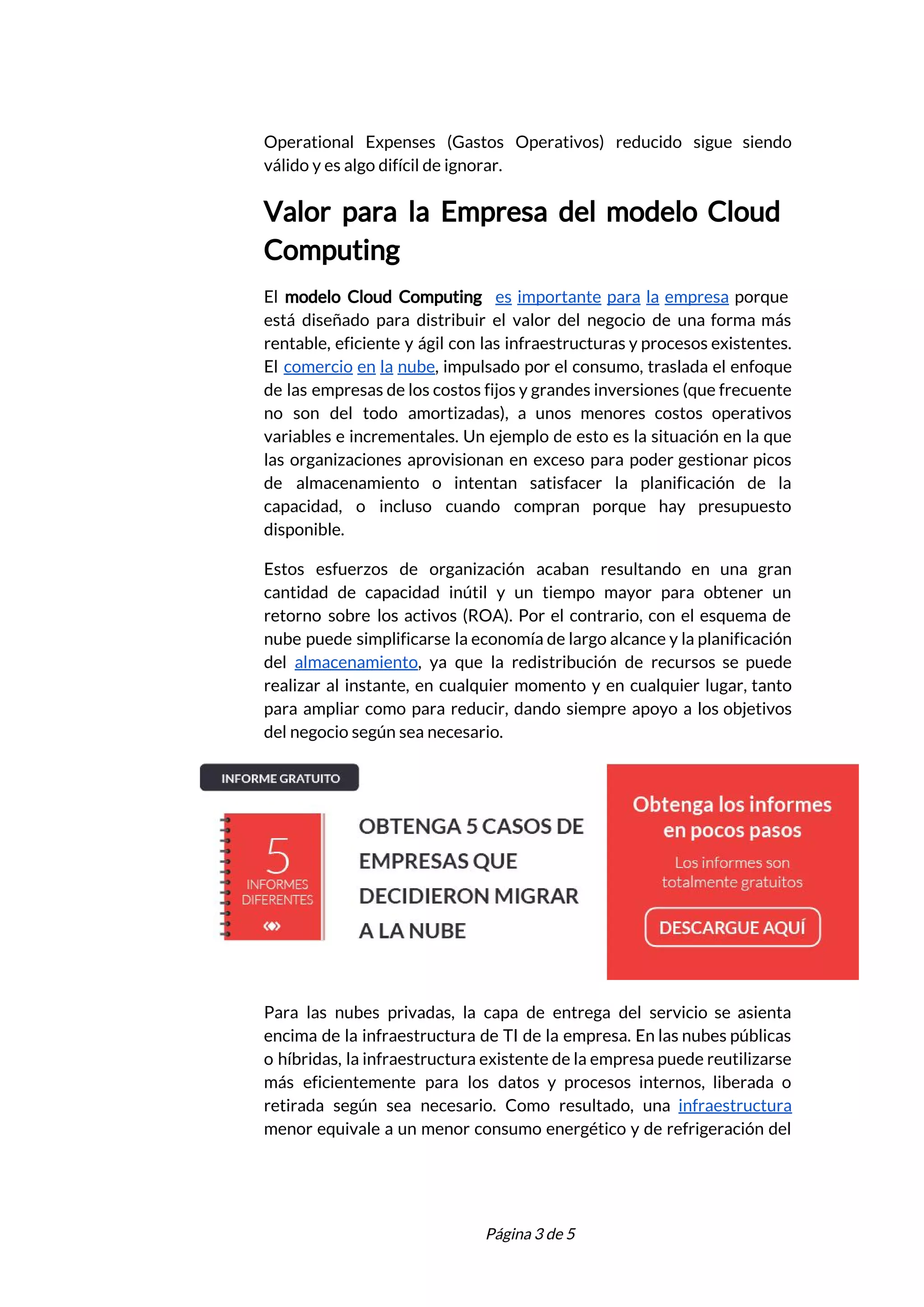  
Operational Expenses (Gastos Operativos) reducido sigue siendo             
válido y es algo difícil de ignorar. 
Valor para la Empresa del modelo Cloud             
Computing 
El ​modelo Cloud Computing ​es importante para la empresa porque                   
está diseñado para distribuir el valor del negocio de una forma más                       
rentable, eficiente y ágil con las infraestructuras y procesos existentes.                   
El ​comercio en la nube​, impulsado por el consumo, traslada el enfoque                       
de las empresas de los costos fijos y grandes inversiones (que frecuente                       
no son del todo amortizadas), a unos menores costos operativos                   
variables e incrementales. Un ejemplo de esto es la situación en la que                         
las organizaciones aprovisionan en exceso para poder gestionar picos                 
de almacenamiento o intentan satisfacer la planificación de la                 
capacidad, o incluso cuando compran porque hay presupuesto               
disponible.  
Estos esfuerzos de organización acaban resultando en una gran                 
cantidad de capacidad inútil y un tiempo mayor para obtener un                     
retorno sobre los activos (ROA). Por el contrario, con el esquema de                       
nube puede simplificarse la economía de largo alcance y la planificación                     
del ​almacenamiento​, ya que la redistribución de recursos se puede                   
realizar al instante, en cualquier momento y en cualquier lugar, tanto                     
para ampliar como para reducir, dando siempre apoyo a los objetivos                     
del negocio según sea necesario.  
 
Para las nubes privadas, la capa de entrega del servicio se asienta                       
encima de la infraestructura de TI de la empresa. En las nubes públicas                         
o híbridas, la infraestructura existente de la empresa puede reutilizarse                   
más eficientemente para los datos y procesos internos, liberada o                   
retirada según sea necesario. Como resultado, una ​infraestructura               
menor equivale a un menor consumo energético y de refrigeración del                     
 
 
Página 3 de 5 
 