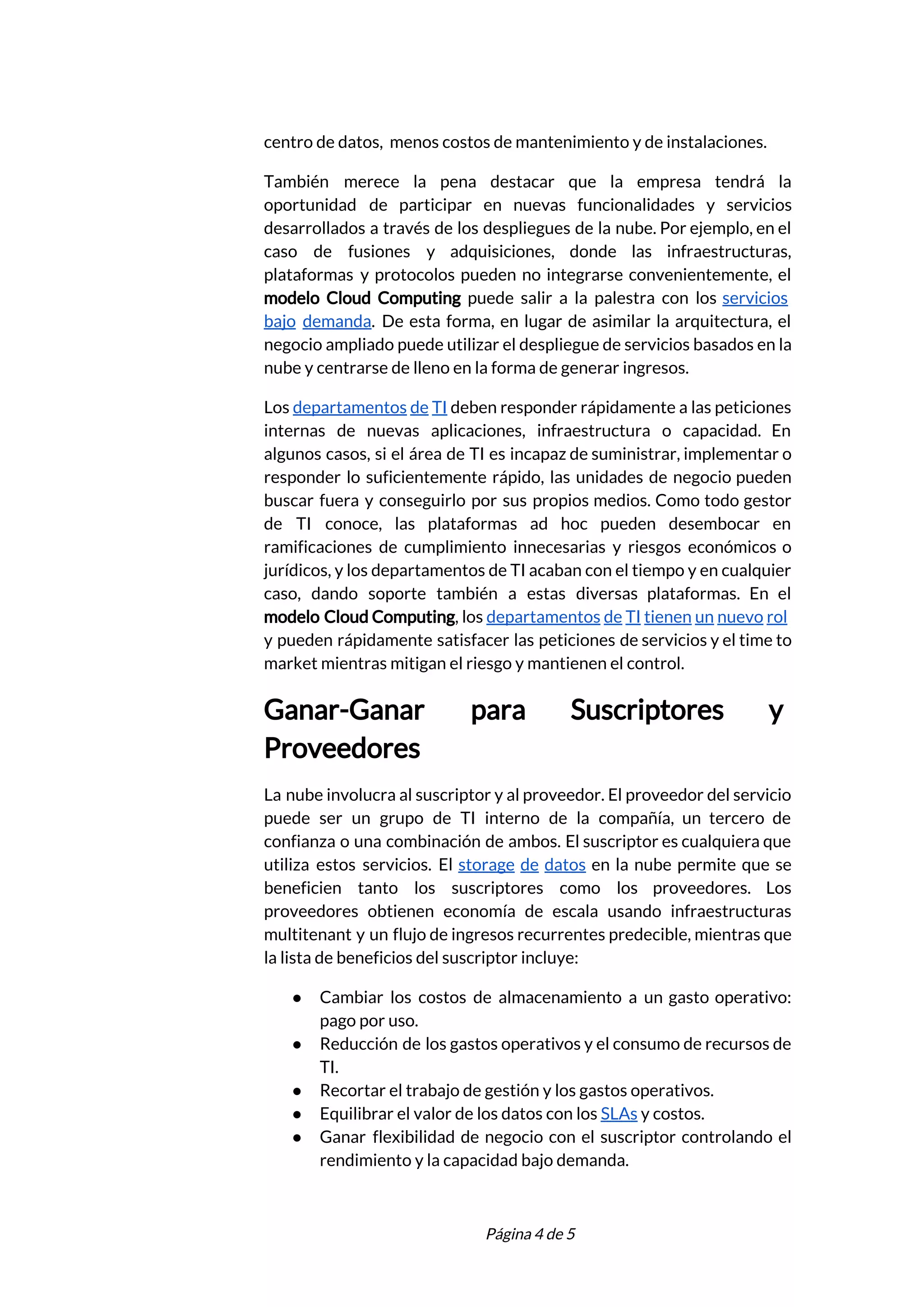  
centro de datos, menos costos de mantenimiento y de instalaciones.  
También merece la pena destacar que la empresa tendrá la                   
oportunidad de participar en nuevas funcionalidades y servicios               
desarrollados a través de los despliegues de la nube. Por ejemplo, en el                         
caso de fusiones y adquisiciones, donde las infraestructuras,               
plataformas y protocolos pueden no integrarse convenientemente, el               
modelo Cloud Computing ​puede salir a la palestra con los ​servicios                     
bajo demanda​. De esta forma, en lugar de asimilar la arquitectura, el                       
negocio ampliado puede utilizar el despliegue de servicios basados en la                     
nube y centrarse de lleno en la forma de generar ingresos. 
Los ​departamentos de TI deben responder rápidamente a las peticiones                   
internas de nuevas aplicaciones, infraestructura o capacidad. En               
algunos casos, si el área de TI es incapaz de suministrar, implementar o                         
responder lo suficientemente rápido, las unidades de negocio pueden                 
buscar fuera y conseguirlo por sus propios medios. Como todo gestor                     
de TI conoce, las plataformas ad hoc pueden desembocar en                   
ramificaciones de cumplimiento innecesarias y riesgos económicos o               
jurídicos, y los departamentos de TI acaban con el tiempo y en cualquier                         
caso, dando soporte también a estas diversas plataformas. En el                   
modelo Cloud Computing​, los ​departamentos de TI tienen un nuevo rol                     
y pueden rápidamente satisfacer las peticiones de servicios y el time to                       
market mientras mitigan el riesgo y mantienen el control. 
Ganar-Ganar para Suscriptores y       
Proveedores 
La nube involucra al suscriptor y al proveedor. El proveedor del servicio                       
puede ser un grupo de TI interno de la compañía, un tercero de                         
confianza o una combinación de ambos. El suscriptor es cualquiera que                     
utiliza estos servicios. El ​storage de datos en la nube permite que se                         
beneficien tanto los suscriptores como los proveedores. Los               
proveedores obtienen economía de escala usando infraestructuras             
multitenant y un flujo de ingresos recurrentes predecible, mientras que                   
la lista de beneficios del suscriptor incluye: 
● Cambiar los costos de almacenamiento a un gasto operativo:                 
pago por uso. 
● Reducción de los gastos operativos y el consumo de recursos de                     
TI. 
● Recortar el trabajo de gestión y los gastos operativos. 
● Equilibrar el valor de los datos con los ​SLAs​ y costos. 
● Ganar flexibilidad de negocio con el suscriptor controlando el                 
rendimiento y la capacidad bajo demanda. 
 
 
Página 4 de 5 
 