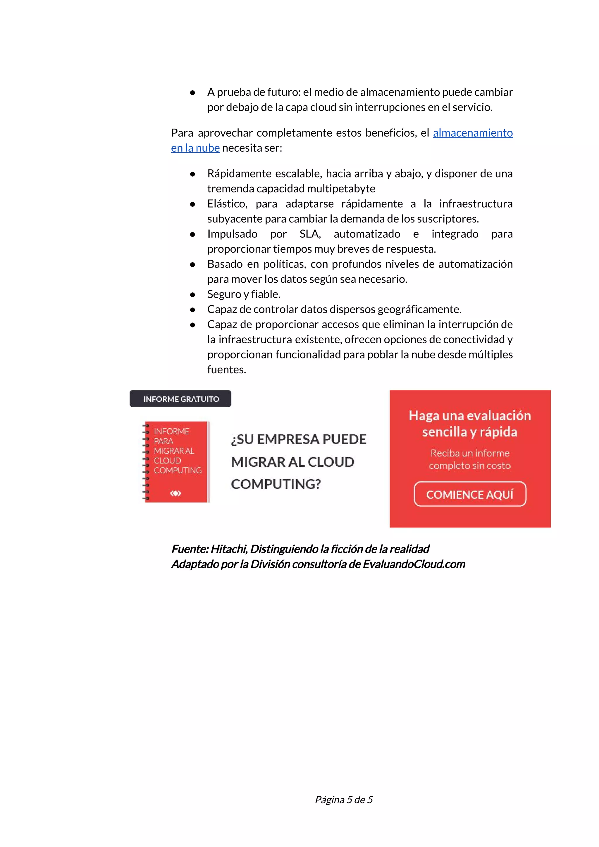  
● A prueba de futuro: el medio de almacenamiento puede cambiar                   
por debajo de la capa cloud sin interrupciones en el servicio. 
Para aprovechar completamente estos beneficios, el ​almacenamiento             
en la nube​ necesita ser: 
● Rápidamente escalable, hacia arriba y abajo, y disponer de una                   
tremenda capacidad multipetabyte 
● Elástico, para adaptarse rápidamente a la infraestructura             
subyacente para cambiar la demanda de los suscriptores. 
● Impulsado por SLA, automatizado e integrado para             
proporcionar tiempos muy breves de respuesta. 
● Basado en políticas, con profundos niveles de automatización               
para mover los datos según sea necesario. 
● Seguro y fiable. 
● Capaz de controlar datos dispersos geográficamente. 
● Capaz de proporcionar accesos que eliminan la interrupción de                 
la infraestructura existente, ofrecen opciones de conectividad y               
proporcionan funcionalidad para poblar la nube desde múltiples               
fuentes. 
 
Fuente: Hitachi, Distinguiendo la ficción de la realidad 
Adaptado por la División consultoría de EvaluandoCloud.com 
 
 
Página 5 de 5 
 
