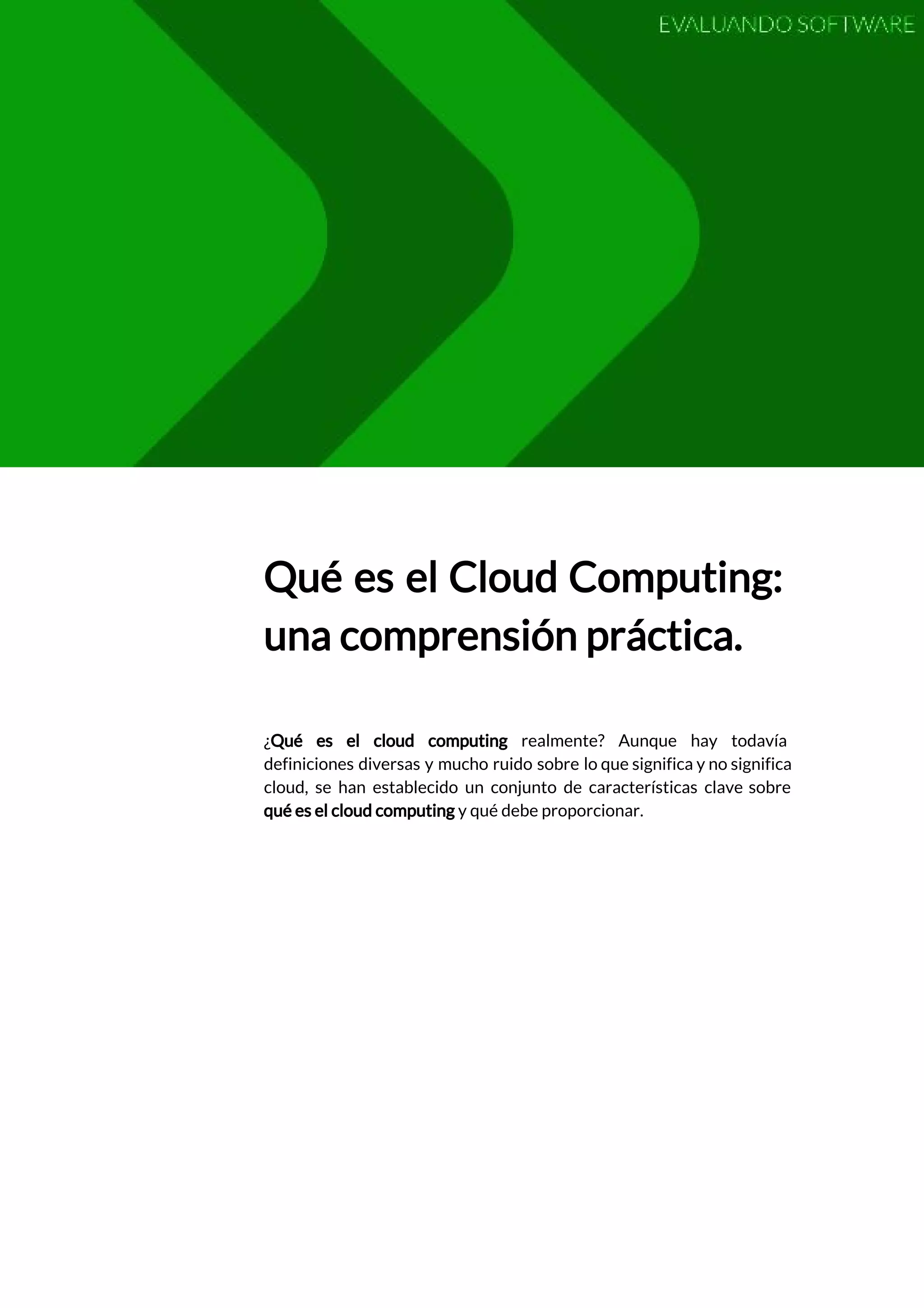  
 
Qué es el Cloud Computing:         
una comprensión práctica. 
 
 
¿​Qué es el cloud computing realmente? Aunque hay todavía                 
definiciones diversas y mucho ruido sobre lo que significa y no significa                       
cloud, se han establecido un conjunto de características clave sobre                   
qué es el cloud computing​ y qué debe proporcionar. 
 
   
 
 