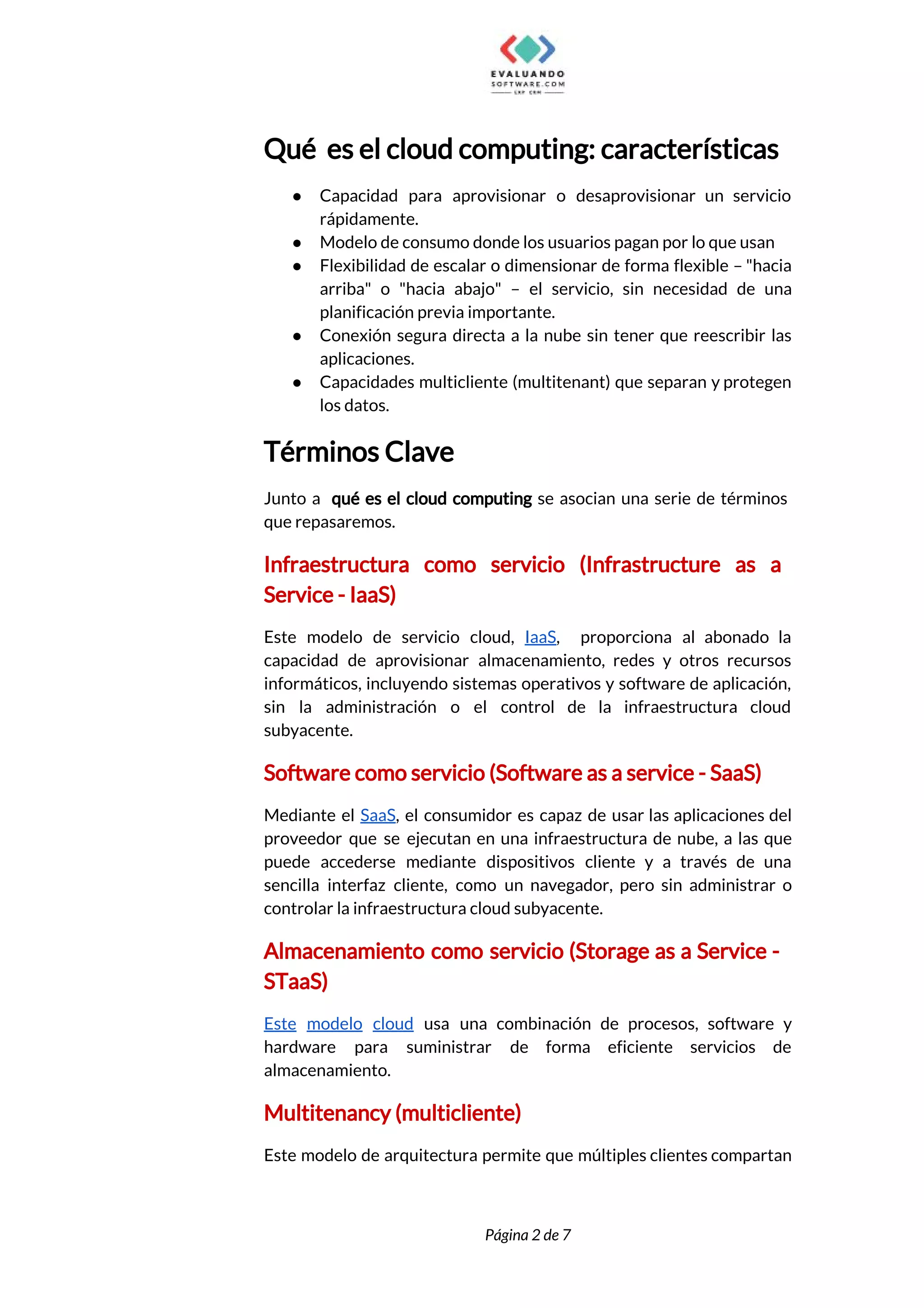  
Qué es el cloud computing: características 
● Capacidad para aprovisionar o desaprovisionar un servicio             
rápidamente. 
● Modelo de consumo donde los usuarios pagan por lo que usan 
● Flexibilidad de escalar o dimensionar de forma flexible – "hacia                   
arriba" o "hacia abajo" – el servicio, sin necesidad de una                     
planificación previa importante. 
● Conexión segura directa a la nube sin tener que reescribir las                     
aplicaciones. 
● Capacidades multicliente (multitenant) que separan y protegen             
los datos. 
Términos Clave 
Junto a qué es el cloud computing se asocian una serie de términos                          
que repasaremos. 
Infraestructura como servicio (Infrastructure as a           
Service - IaaS)  
Este modelo de servicio cloud, ​IaaS​, proporciona al abonado la                   
capacidad de aprovisionar almacenamiento, redes y otros recursos               
informáticos, incluyendo sistemas operativos y software de aplicación,               
sin la administración o el control de la infraestructura cloud                   
subyacente. 
Software como servicio (Software as a service - SaaS) 
Mediante el ​SaaS​, el consumidor es capaz de usar las aplicaciones del                       
proveedor que se ejecutan en una infraestructura de nube, a las que                       
puede accederse mediante dispositivos cliente y a través de una                   
sencilla interfaz cliente, como un navegador, pero sin administrar o                   
controlar la infraestructura cloud subyacente. 
Almacenamiento como servicio (Storage as a Service -               
STaaS) 
Este modelo cloud usa una combinación de procesos, software y                   
hardware para suministrar de forma eficiente servicios de               
almacenamiento. 
Multitenancy (multicliente) 
Este modelo de arquitectura permite que múltiples clientes compartan                 
 
 
Página 2 de 7 
 
