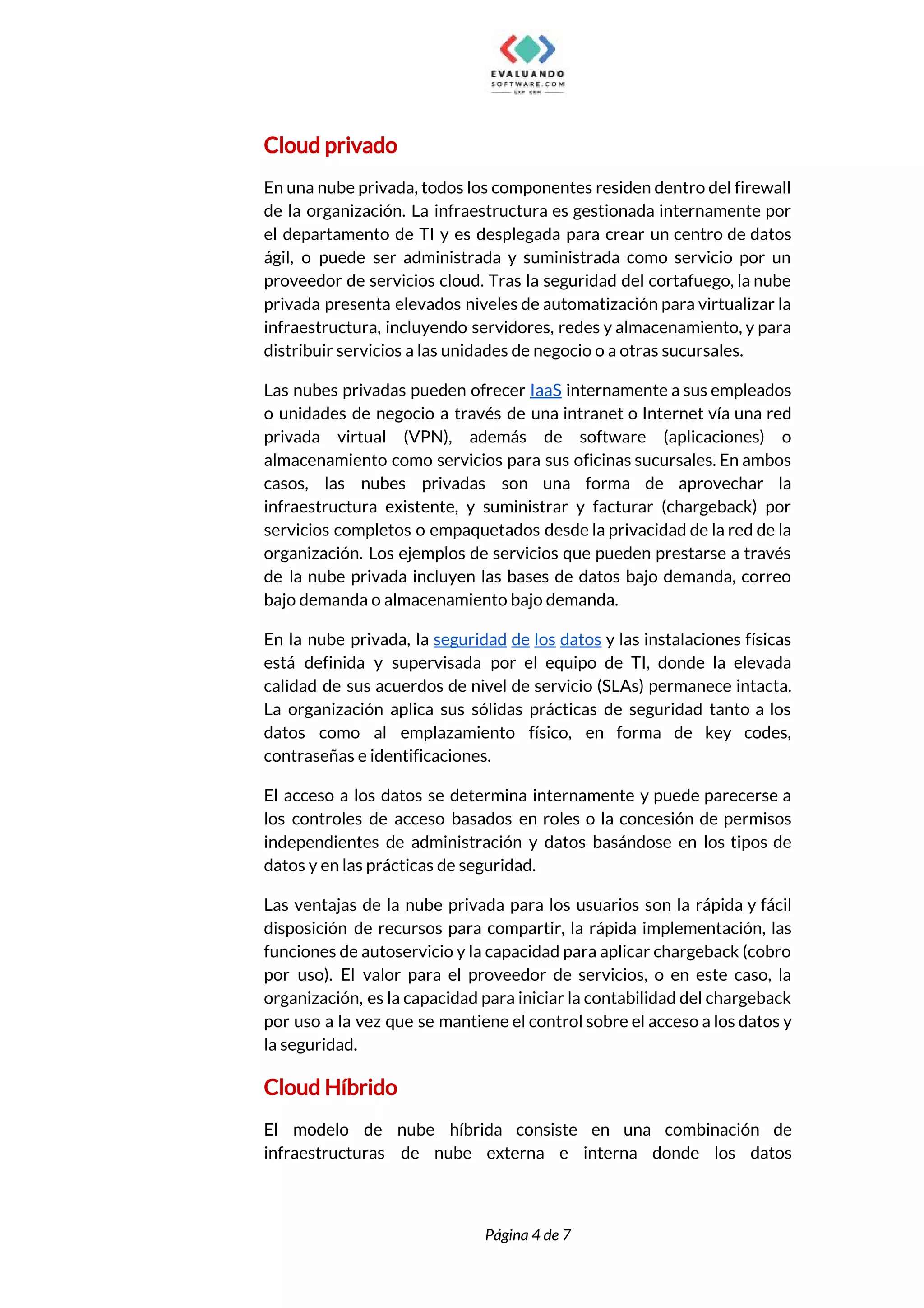  
Cloud privado 
En una nube privada, todos los componentes residen dentro del firewall                     
de la organización. La infraestructura es gestionada internamente por                 
el departamento de TI y es desplegada para crear un centro de datos                         
ágil, o puede ser administrada y suministrada como servicio por un                     
proveedor de servicios cloud. Tras la seguridad del cortafuego, la nube                     
privada presenta elevados niveles de automatización para virtualizar la                 
infraestructura, incluyendo servidores, redes y almacenamiento, y para               
distribuir servicios a las unidades de negocio o a otras sucursales. 
Las nubes privadas pueden ofrecer ​IaaS internamente a sus empleados                   
o unidades de negocio a través de una intranet o Internet vía una red                           
privada virtual (VPN), además de software (aplicaciones) o               
almacenamiento como servicios para sus oficinas sucursales. En ambos                 
casos, las nubes privadas son una forma de aprovechar la                   
infraestructura existente, y suministrar y facturar (chargeback) por               
servicios completos o empaquetados desde la privacidad de la red de la                       
organización. Los ejemplos de servicios que pueden prestarse a través                   
de la nube privada incluyen las bases de datos bajo demanda, correo                       
bajo demanda o almacenamiento bajo demanda. 
En la nube privada, la ​seguridad de los datos ​y las instalaciones físicas                         
está definida y supervisada por el equipo de TI, donde la elevada                       
calidad de sus acuerdos de nivel de servicio (SLAs) permanece intacta.                     
La organización aplica sus sólidas prácticas de seguridad tanto a los                     
datos como al emplazamiento físico, en forma de key codes,                   
contraseñas e identificaciones. 
El acceso a los datos se determina internamente y puede parecerse a                       
los controles de acceso basados en roles o la concesión de permisos                       
independientes de administración y datos basándose en los tipos de                   
datos y en las prácticas de seguridad. 
Las ventajas de la nube privada para los usuarios son la rápida y fácil                           
disposición de recursos para compartir, la rápida implementación, las                 
funciones de autoservicio y la capacidad para aplicar chargeback (cobro                   
por uso). El valor para el proveedor de servicios, o en este caso, la                           
organización, es la capacidad para iniciar la contabilidad del chargeback                   
por uso a la vez que se mantiene el control sobre el acceso a los datos y                                 
la seguridad. 
Cloud Híbrido 
El modelo de nube híbrida consiste en una combinación de                   
infraestructuras de nube externa e interna donde los datos                 
 
 
Página 4 de 7 
 