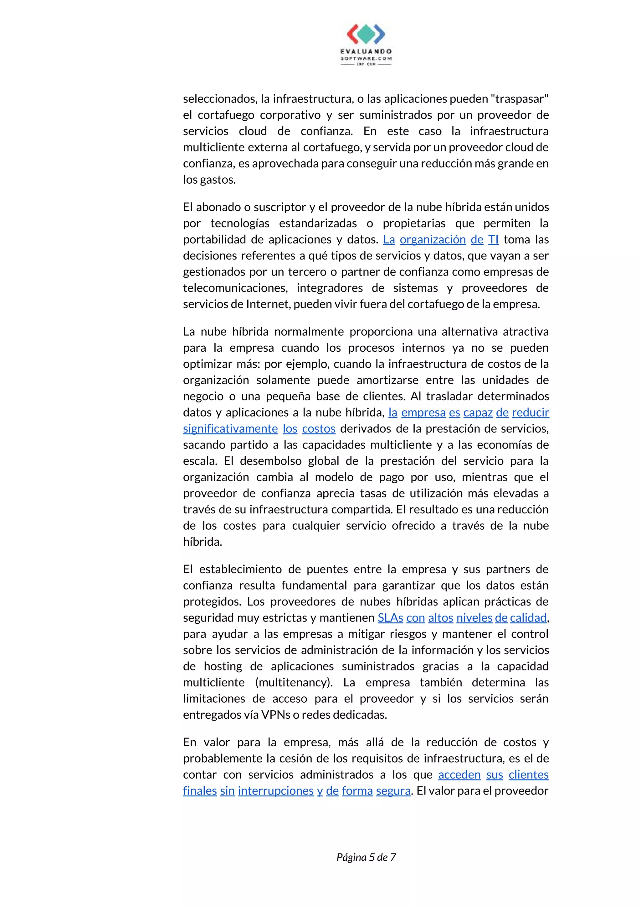  
seleccionados, la infraestructura, o las aplicaciones pueden "traspasar"               
el cortafuego corporativo y ser suministrados por un proveedor de                   
servicios cloud de confianza. En este caso la infraestructura                 
multicliente externa al cortafuego, y servida por un proveedor cloud de                     
confianza, es aprovechada para conseguir una reducción más grande en                   
los gastos.  
El abonado o suscriptor y el proveedor de la nube híbrida están unidos                         
por tecnologías estandarizadas o propietarias que permiten la               
portabilidad de aplicaciones y datos. ​La organización de TI toma las                     
decisiones referentes a qué tipos de servicios y datos, que vayan a ser                         
gestionados por un tercero o partner de confianza como empresas de                     
telecomunicaciones, integradores de sistemas y proveedores de             
servicios de Internet, pueden vivir fuera del cortafuego de la empresa. 
La nube híbrida normalmente proporciona una alternativa atractiva               
para la empresa cuando los procesos internos ya no se pueden                     
optimizar más: por ejemplo, cuando la infraestructura de costos de la                     
organización solamente puede amortizarse entre las unidades de               
negocio o una pequeña base de clientes. Al trasladar determinados                   
datos y aplicaciones a la nube híbrida, ​la empresa es capaz de reducir                         
significativamente los costos derivados de la prestación de servicios,                 
sacando partido a las capacidades multicliente y a las economías de                     
escala. El desembolso global de la prestación del servicio para la                     
organización cambia al modelo de pago por uso, mientras que el                     
proveedor de confianza aprecia tasas de utilización más elevadas a                   
través de su infraestructura compartida. El resultado es una reducción                   
de los costes para cualquier servicio ofrecido a través de la nube                       
híbrida. 
El establecimiento de puentes entre la empresa y sus partners de                     
confianza resulta fundamental para garantizar que los datos están                 
protegidos. Los proveedores de nubes híbridas aplican prácticas de                 
seguridad muy estrictas y mantienen SLAs con altos niveles de calidad​,                     
para ayudar a las empresas a mitigar riesgos y mantener el control                       
sobre los servicios de administración de la información y los servicios                     
de hosting de aplicaciones suministrados gracias a la capacidad                 
multicliente (multitenancy). La empresa también determina las             
limitaciones de acceso para el proveedor y si los servicios serán                     
entregados vía VPNs o redes dedicadas. 
En valor para la empresa, más allá de la reducción de costos y                         
probablemente la cesión de los requisitos de infraestructura, es el de                     
contar con servicios administrados a los que ​acceden sus clientes                   
finales sin interrupciones y de forma segura​. El valor para el proveedor                       
 
 
Página 5 de 7 
 
