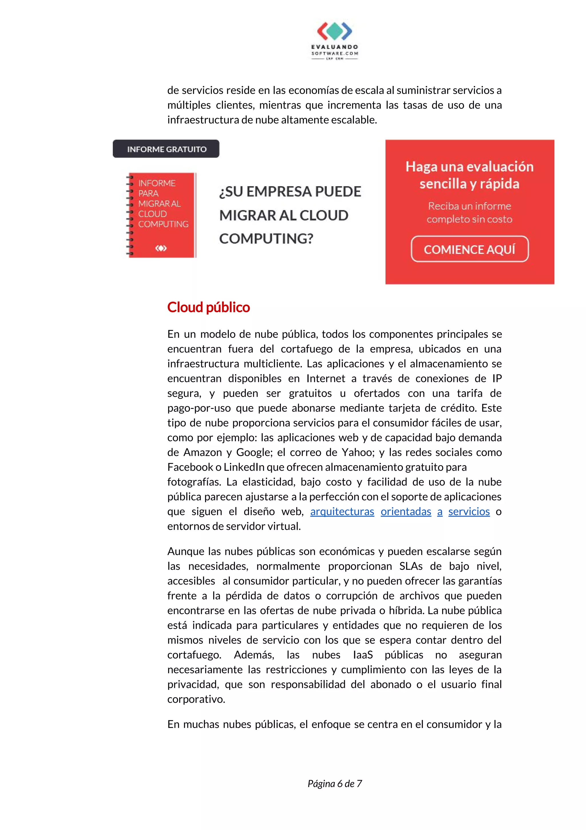  
de servicios reside en las economías de escala al suministrar servicios a                       
múltiples clientes, mientras que incrementa las tasas de uso de una                     
infraestructura de nube altamente escalable. 
 
Cloud público 
En un modelo de nube pública, todos los componentes principales se                     
encuentran fuera del cortafuego de la empresa, ubicados en una                   
infraestructura multicliente. Las aplicaciones y el almacenamiento se               
encuentran disponibles en Internet a través de conexiones de IP                   
segura, y pueden ser gratuitos u ofertados con una tarifa de                     
pago-por-uso que puede abonarse mediante tarjeta de crédito. Este                 
tipo de nube proporciona servicios para el consumidor fáciles de usar,                     
como por ejemplo: las aplicaciones web y de capacidad bajo demanda                     
de Amazon y Google; el correo de Yahoo; y las redes sociales como                         
Facebook o LinkedIn que ofrecen almacenamiento gratuito para 
fotografías. La elasticidad, bajo costo y facilidad de uso de la nube                       
pública parecen ajustarse a la perfección con el soporte de aplicaciones                     
que siguen el diseño web, ​arquitecturas orientadas a servicios o                   
entornos de servidor virtual. 
Aunque las nubes públicas son económicas y pueden escalarse según                   
las necesidades, normalmente proporcionan SLAs de bajo nivel,               
accesibles al consumidor particular, y no pueden ofrecer las garantías                   
frente a la pérdida de datos o corrupción de archivos que pueden                       
encontrarse en las ofertas de nube privada o híbrida. La nube pública                       
está indicada para particulares y entidades que no requieren de los                     
mismos niveles de servicio con los que se espera contar dentro del                       
cortafuego. Además, las nubes IaaS públicas no aseguran               
necesariamente las restricciones y cumplimiento con las leyes de la                   
privacidad, que son responsabilidad del abonado o el usuario final                   
corporativo. 
En muchas nubes públicas, el enfoque se centra en el consumidor y la                         
 
 
Página 6 de 7 
 