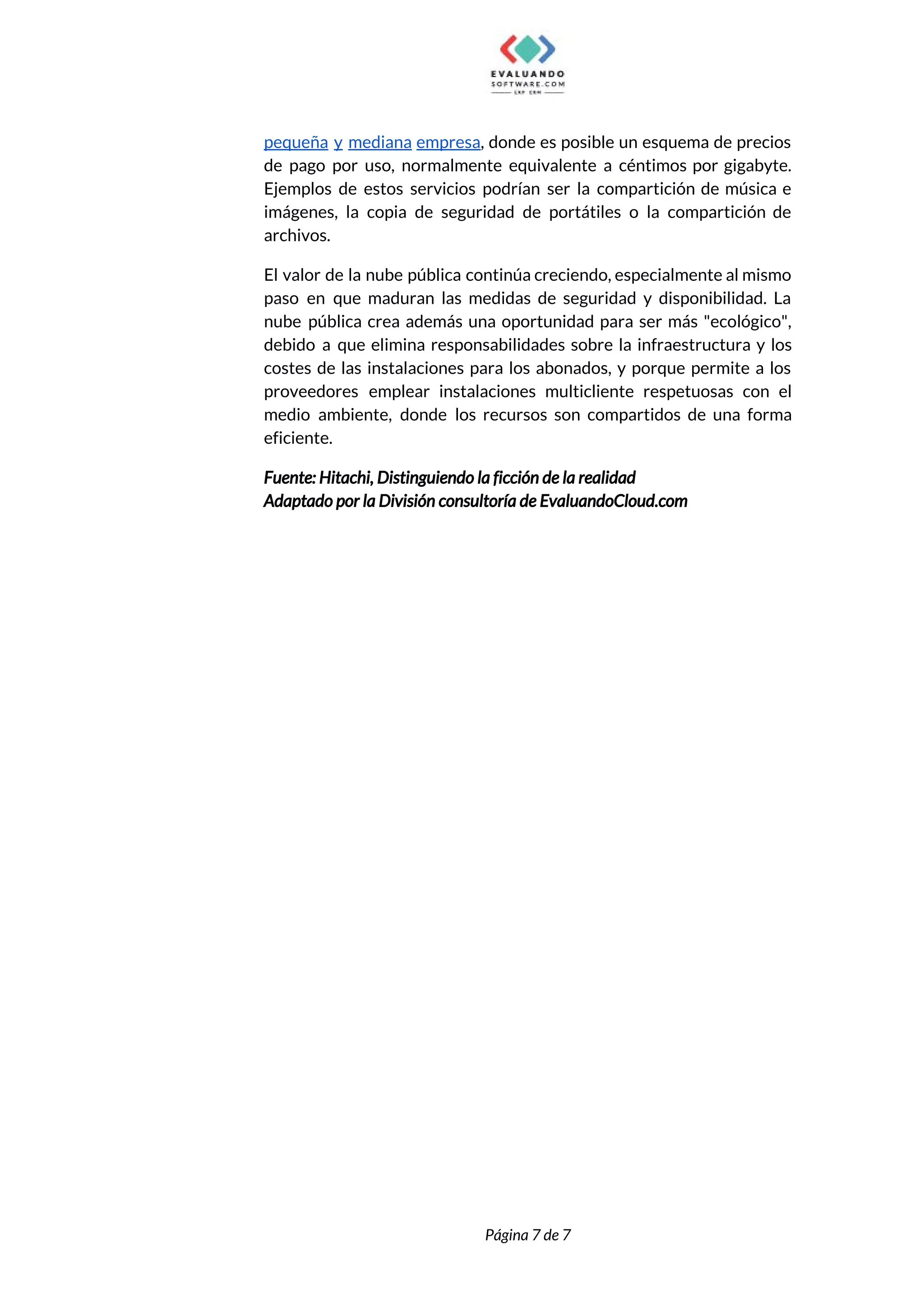  
pequeña y mediana empresa​, donde es posible un esquema de precios                     
de pago por uso, normalmente equivalente a céntimos por gigabyte.                   
Ejemplos de estos servicios podrían ser la compartición de música e                     
imágenes, la copia de seguridad de portátiles o la compartición de                     
archivos. 
El valor de la nube pública continúa creciendo, especialmente al mismo                     
paso en que maduran las medidas de seguridad y disponibilidad. La                     
nube pública crea además una oportunidad para ser más "ecológico",                   
debido a que elimina responsabilidades sobre la infraestructura y los                   
costes de las instalaciones para los abonados, y porque permite a los                       
proveedores emplear instalaciones multicliente respetuosas con el             
medio ambiente, donde los recursos son compartidos de una forma                   
eficiente. 
Fuente: Hitachi, Distinguiendo la ficción de la realidad 
Adaptado por la División consultoría de EvaluandoCloud.com 
 
 
 
 
Página 7 de 7 
 