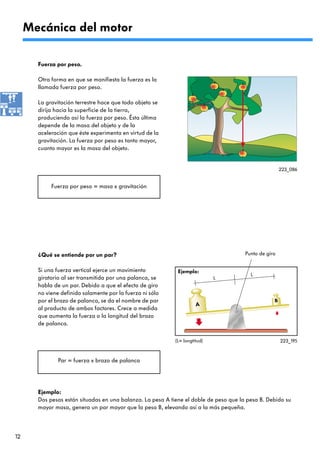 Mecánica del motor

       Fuerza por peso.

       Otra forma en que se manifiesta la fuerza es la
       llamada fuerza por peso.

       La gravitación terrestre hace que todo objeto se
       dirija hacia la superficie de la tierra,
       produciendo así la fuerza por peso. Ésta última
       depende de la masa del objeto y de la
       aceleración que éste experimenta en virtud de la
       gravitación. La fuerza por peso es tanto mayor,
       cuanto mayor es la masa del objeto.


                                                                                                       223_086


            Fuerza por peso = masa x gravitación




       ¿Qué se entiende por un par?                                                    Punto de giro


       Si una fuerza vertical ejerce un movimiento           Ejemplo:
                                                                                         L
       giratorio al ser transmitida por una palanca, se                      L
       habla de un par. Debido a que el efecto de giro
       no viene definido solamente por la fuerza ni sólo
       por el brazo de palanca, se da el nombre de par                                             B
                                                                      A
       al producto de ambos factores. Crece a medida
       que aumenta la fuerza o la longitud del brazo
       de palanca.

                                                            (L= longtitud)                             223_195



               Par = fuerza x brazo de palanca




       Ejemplo:
       Dos pesas están situadas en una balanza. La pesa A tiene el doble de peso que la pesa B. Debido su
       mayor masa, genera un par mayor que la pesa B, elevando así a la más pequeña.




12
 