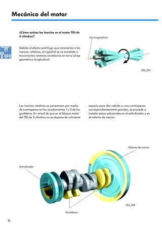 Mecánica del motor

       ¿Cómo actúan las inercias en el motor TDI de
       3 cilindros?                                         Eje longitudinal


       Debido al efecto centrífugo que caracteriza a las
       inercias rotativas, el cigüeñal se ve sometido a
       movimientos rotativos oscilatorios en torno al eje
       geométrico longitudinal.


                                                                                                       223_223




       Las inercias rotativas se compensan por medio        espacio para dar cabida a unos contrapesos
       de contrapesos en los acodamientos 1 y 3 de las      correspondientemente grandes, se procede a
       gualderas. En virtud de que en el bloque motor       instalar pesas adicionales en el antivibrador y en
       del TDI de 3 cilindros no se dispone de suficiente   el volante de inercia.




                                                                                            Volante de inercia




       Antivibrador




                                                                                          223_224


                                            Gualderas


16
 