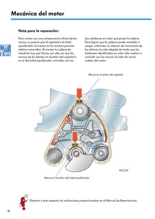 Mecánica del motor

       Nota para la reparación:

       Para contar con una compensación eficaz de las          dos eslabones en color que posee la cadena.
       masas, es preciso que el cigüeñal y el árbol            Para lograr que la cadena quede sometida a
       equilibrador funcionen en la correcta posición          cargas uniformes, la relación de transmisión de
       relativa entre ellos. Al montar la cadena de            los piñones ha sido elegida de modo que los
       impulsión hay que fijarse, por ello, en que las         eslabones identificados en color sólo vuelvan a
       marcas de los dientes en el piñón del cigüeñal y        coincidir con las marcas al cabo de varias
       en el del árbol equilibrador coincidan con los          vueltas del motor.



                                                                   Marca en el piñón del cigüeñal




                                                                                             223_202


                            Marca en el piñón del árbol equilibrador




                Observe a este respecto las indicaciones proporcionadas en el Manual de Reparaciones.


18
 