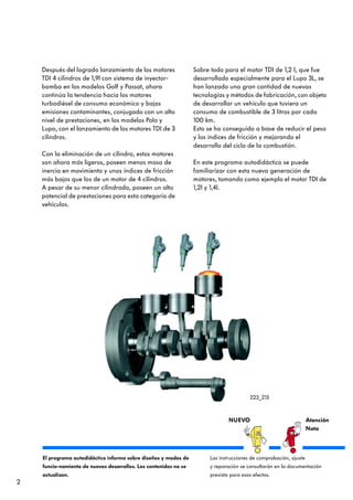 Después del logrado lanzamiento de los motores                Sobre todo para el motor TDI de 1,2 l, que fue
    TDI 4 cilindros de 1,9l con sistema de inyector-              desarrollado especialmente para el Lupo 3L, se
    bomba en los modelos Golf y Passat, ahora                     han lanzado una gran cantidad de nuevas
    continúa la tendencia hacia los motores                       tecnologías y métodos de fabricación, con objeto
    turbodiésel de consumo económico y bajas                      de desarrollar un vehículo que tuviera un
    emisiones contaminantes, conjugado con un alto                consumo de combustible de 3 litros por cada
    nivel de prestaciones, en los modelos Polo y                  100 km.
    Lupo, con el lanzamiento de los motores TDI de 3              Esto se ha conseguido a base de reducir el peso
    cilindros.                                                    y los índices de fricción y mejorando el
                                                                  desarrollo del ciclo de la combustión.
    Con la eliminación de un cilindro, estos motores
    son ahora más ligeros, poseen menos masa de                   En este programa autodidáctico se puede
    inercia en movimiento y unos índices de fricción              familiarizar con esta nueva generación de
    más bajos que los de un motor de 4 cilindros.                 motores, tomando como ejemplo el motor TDI de
    A pesar de su menor cilindrada, poseen un alto                1,2l y 1,4l.
    potencial de prestaciones para esta categoría de
    vehículos.




                                                                                          223_213



                                                                                NUEVO                               Atención
                                                                                                                    Nota



    El programa autodidáctico informa sobre diseños y modos de          Las instrucciones de comprobación, ajuste
    funcio-namiento de nuevos desarrollos. Los contenidos no se         y reparación se consultarán en la documentación
    actualizan.                                                         prevista para esos efectos.
2
 
