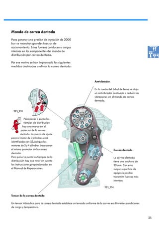 Mando de correa dentada

Para generar una presión de inyección de 2000
bar se necesitan grandes fuerzas de
accionamiento. Estas fuerzas conducen a cargas
intensas en los componentes del mando de
distribución por correa dentada.

Por ese motivo se han implantado las siguientes
medidas destinadas a aliviar la correa dentada:




                                                                        Antivibrador

                                                                        En la rueda del árbol de levas se aloja
                                                                        un antivibrador destinado a reducir las
                                                                        vibraciones en el mando de correa
                                                                        dentada.


  223_233


            Para poner a punto los
            tiempos de distribución
           hay una marca en el
          protector de la correa
         dentada. La marca de ajuste
para el motor de 3 cilindros está
identificada con 3Z, porque los
motores de 3 y 4 cilindros incorporan
el mismo protector de la correa                                                            Correa dentada
dentada.
Para poner a punto los tiempos de la                                                       La correa dentada
distribución hay que tener en cuenta                                                       tiene una anchura de
las instrucciones proporcionadas en                                                        30 mm. Con esta
el Manual de Reparaciones.                                                                 mayor superficie de
                                                                                           apoyo es posible
                                                                                           transmitir fuerzas más
                                                                                           intensas.

                                                                                 223_234


Tensor de la correa dentada

Un tensor hidráulico para la correa dentada establece un tensado uniforme de la correa en diferentes condiciones
de carga y temperatura.



                                                                                                                    25
 