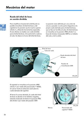 Mecánica del motor

       Rueda del árbol de levas
       en versión dividida

       Para simplificar el ajuste de la distribución es        La posición viene definida por una unión de
       posible inmovilizar el árbol de levas y del             ranura y pasador. La otra parte integrante es la
       cigüeñal en la posición «punto muerto superior          propia rueda dentada para el árbol de levas,
       cilindro 1», utilizando herramientas especiales.        que se fija con tornillos al cubo. El árbol de levas
       A esos efectos se emplea una rueda dividida             se inmoviliza en la posición «PMS cilindro 1» a
       para el árbol de levas. Una parte de la rueda es        base de introducir el pasador 3359 en un taladro
       el cubo. Se aloja en el cono del árbol de levas.        del cubo y de la culata.




                                                          Árbol de levas
                                                              Cubo de rueda


                                                                                       Rueda dentada del árbol
                                                                                       de levas



                                                                                        Pasador de
                                                                                        inmovilización 3359




                                                                                                            223_235




       El cigüeñal se inmoviliza en la posición «PMS
       cilindro 1» por medio del posicionador T 10050,
       el cual se monta en dirección axial sobre la
       rueda dentada del cigüeñal.

       Al tensar la correa dentada, la rueda del árbol
       de levas se decala en los taladros rasgados,
       estando enclavado el árbol en la posición PMS
       del cilindro 1 por medio del pasador 3359.


                                                                                                              223_236
                                                                  Marcas                 Posicionador del
                                                                                         cigüeñal T 10050


26
 