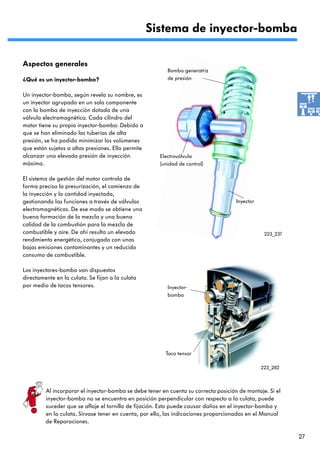 Sistema de inyector-bomba

Aspectos generales
                                                         Bomba generatriz
¿Qué es un inyector-bomba?                               de presión


Un inyector-bomba, según revela su nombre, es
un inyector agrupado en un solo componente
con la bomba de inyección dotada de una
válvula electromagnética. Cada cilindro del
motor tiene su propio inyector-bomba. Debido a
que se han eliminado las tuberías de alta
presión, se ha podido minimizar los volúmenes
que están sujetos a altas presiones. Ello permite
alcanzar una elevada presión de inyección             Electroválvula
máxima.                                               (unidad de control)

El sistema de gestión del motor controla de
forma precisa la presurización, el comienzo de
la inyección y la cantidad inyectada,
gestionando las funciones a través de válvulas                                       Inyector
electromagnéticas. De ese modo se obtiene una
buena formación de la mezcla y una buena
calidad de la combustión para la mezcla de
combustible y aire. De ahí resulta un elevado                                                    223_237
rendimiento energético, conjugado con unas
bajas emisiones contaminantes y un reducido
consumo de combustible.

Los inyectores-bomba van dispuestos
directamente en la culata. Se fijan a la culata
por medio de tacos tensores.                             Inyector-
                                                         bomba




                                                         Taco tensor

                                                                                                223_282



         Al incorporar el inyector-bomba se debe tener en cuenta su correcta posición de montaje. Si el
         inyector-bomba no se encuentra en posición perpendicular con respecto a la culata, puede
         suceder que se afloje el tornillo de fijación. Esto puede causar daños en el inyector-bomba y
         en la culata. Sírvase tener en cuenta, por ello, las indicaciones proporcionadas en el Manual
         de Reparaciones.

                                                                                                           27
 