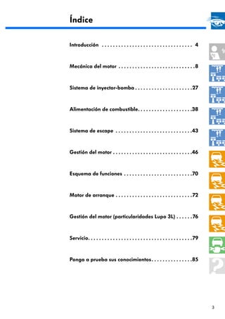 Índice

Introducción . . . . . . . . . . . . . . . . . . . . . . . . . . . . . . . . . 4



Mecánica del motor . . . . . . . . . . . . . . . . . . . . . . . . . . . .8



Sistema de inyector-bomba . . . . . . . . . . . . . . . . . . . . .27



Alimentación de combustible. . . . . . . . . . . . . . . . . . . .38



Sistema de escape . . . . . . . . . . . . . . . . . . . . . . . . . . . .43



Gestión del motor . . . . . . . . . . . . . . . . . . . . . . . . . . . . .46



Esquema de funciones . . . . . . . . . . . . . . . . . . . . . . . . .70



Motor de arranque . . . . . . . . . . . . . . . . . . . . . . . . . . . . 72



Gestión del motor (particularidades Lupo 3L) . . . . . . 76



Servicio. . . . . . . . . . . . . . . . . . . . . . . . . . . . . . . . . . . . . . 79



Ponga a prueba sus conocimientos . . . . . . . . . . . . . . .85




                                                                                         3
 