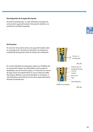 Amortiguación de la aguja del inyector
Durante la preinyección, un cojín hidráulico amortigua la
carrera de la aguja del inyector. Esto permite dosificar con
exactitud la cantidad inyectada.




Así funciona:

En el primer tercio de la carrera, la aguja del inyector abre
sin amortiguación. Durante esa operación se proyecta la
cantidad de preinyección hacia la cámara de combustión.

                                                                                         Carrera no
                                                                                         amortiguada


                                                                                                   223_165
En cuanto el émbolo amortiguador ingresa en el taladro de                               Cámara para el
la carcasa del inyector, el combustible ya sólo puede ser                               muelle del inyector
desalojado, por encima de la aguja y a través de una ranura                             Carcasa
de fuga, hacia el compartimento en que se aloja el muelle                               inyector
del inyector. Debido a esta particularidad, se constituye un                            Ranura de
cojín hidráulico que limita la carrera de la aguja del inyector                         fuga
durante la preinyección.
                                                                                        Cojín hidráulico

                                                                  Émbolo amortiguador
                                                                                                   223_166




                                                                                                              33
 