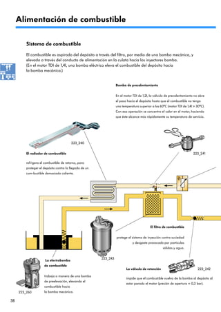 Alimentación de combustible

         Sistema de combustible

         El combustible es aspirado del depósito a través del filtro, por medio de una bomba mecánica, y
         elevado a través del conducto de alimentación en la culata hacia los inyectores bomba.
         (En el motor TDI de 1,4l, una bomba eléctrica eleva el combustible del depósito hacia
         la bomba mecánica.)


                                                                  Bomba de precalentamiento


                                                                  En el motor TDI de 1,2l, la válvula de precalentamiento no abre
                                                                  el paso hacia el depósito hasta que el combustible no tenga
                                                                  una temperatura superior a los 60°C (motor TDI de 1,4l > 30°C).
                                                                  Con esa operación se concentra el calor en el motor, haciendo
                                                                  que éste alcance más rápidamente su temperatura de servicio.




                                         223_240


         El radiador de combustible                                                                                      223_241

         refrigera el combustible de retorno, para
         proteger el depósito contra la llegada de un
         com-bustible demasiado caliente.




                                                                                          El filtro de combustible


                                                                  protege el sistema de inyección contra suciedad
                                                                             y desgaste provocado por partículas
                                                                                                   sólidas y agua.


                                                        223_243
                      La electrobomba
                     de combustible
                                                                         La válvula de retención                            223_242

                     trabaja a manera de una bomba
                                                                         impide que el combustible vuelva de la bomba al depósito al
                     de preelevación, elevando el
                                                                         estar parado el motor (presión de apertura = 0,2 bar).
                     combustible hacia
     223_260         la bomba mecánica.

38
 