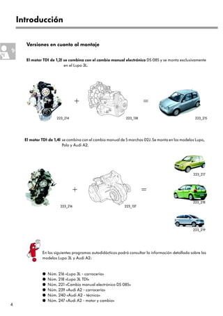 Introducción

       Versiones en cuanto al montaje

       El motor TDI de 1,2l se combina con el cambio manual electrónico DS 085 y se monta exclusivamente
                            en el Lupo 3L.




                                   +                                    =
                       223_214                                223_138                                223_215




      El motor TDI de 1,4l se combina con el cambio manual de 5 marchas 02J. Se monta en los modelos Lupo,
                           Polo y Audi A2.




                                                                                                    223_217



                                   +                                    =
                                                                                                    223_218
                         223_216                             223_137




                                                                                                    223_219




               En los siguientes programas autodidácticos podrá consultar la información detallada sobre los
               modelos Lupo 3L y Audi A2:


               q   Núm. 216 «Lupo 3L - carrocería»
               q   Núm. 218 «Lupo 3L TDI»
               q   Núm. 221 «Cambio manual electrónico DS 085»
               q   Núm. 239 «Audi A2 - carrocería»
               q   Núm. 240 «Audi A2 - técnica»
               q   Núm. 247 «Audi A2 - motor y cambio»
4
 