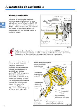 Alimentación de combustible

       Bomba de combustible
                                                                                 Bomba de vacío
       La bomba de combustible se encuentra                                                            Bomba de
       directamente detrás de la bomba de vacío,                                                       combustible
       adosada a la culata. Aspira el combutible del
       depósito y lo eleva hacia los inyectores bomba.
       Ambas bombas son accionadas conjuntamente
       por el árbol de levas, en virtud de lo cual
       también se le da a esta unidad el nombre de          Retorno de combustible
       bomba en tándem.




                                                            Alimentación de
                                                            combustible              Empalme para manómetro


                                                                                                             223_128


                 La bomba de combustible tiene un empalme para el manómetro VAS 5187, con el que se
                 puede verificar la presión de combustible en la zona de alimentación. Sírvase considerar a
                 este respecto las indicaciones proporcionadas en el Manual de Reparaciones.




       La bomba de combustible es una           Válvula reguladora de presión
       versión de aletas con cierre             para la alimentación                                  Aleta de cierre
       integrado. Las aletas son                del combustible
       oprimidas por fuerza de muelle
       contra el rotor. Esto supone la
       ventaja de que ya eleva
                                               Empalme para
       combustible desde los regímenes
                                               alimentación del
       bajos. La conducción del
                                               combustible
       combustible en el interior de la
       bomba está diseñada de modo
       que el rotor se mantenga siempre
       humedecido con combustible,               Procedente del
       incluso si se agotaron las                conducto de
       reservas del depósito.                    retorno en la
       Ello permite que la bomba pueda           culata                                        Rotor
       aspirar de forma automática.
                                                                                               Estrangulador
                                                                                               Tamiz
                                                                                     Hacia el tubo de
                                                                                     alimentación en la culata

                                                Empalme para
                                                retorno del          Válvula reguladora de presión
                                                combustible          para el retorno de combustible
                                                                                                           223_129
40
 