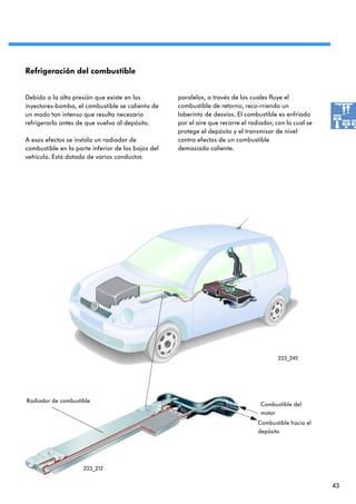 Refrigeración del combustible


Debido a la alta presión que existe en los          paralelos, a través de los cuales fluye el
inyectores-bomba, el combustible se calienta de     combustible de retorno, reco-rriendo un
un modo tan intenso que resulta necesario           laberinto de desvíos. El combustible es enfriado
refrigerarlo antes de que vuelva al depósito.       por el aire que recorre el radiador, con lo cual se
                                                    protege el depósito y el transmisor de nivel
A esos efectos se instala un radiador de            contra efectos de un combustible
combustible en la parte inferior de los bajos del   demasiado caliente.
vehículo. Está dotado de varios conductos




                                                                                         223_245




Radiador de combustible
                                                                                   Combustible del
                                                                                   motor
                                                                                  Combustible hacia el
                                                                                  depósito




                     223_212


                                                                                                          43
 