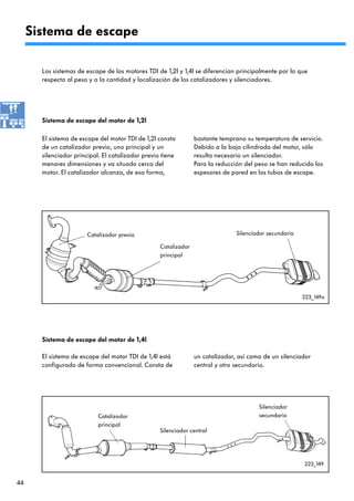 Sistema de escape

       Los sistemas de escape de los motores TDI de 1,2l y 1,4l se diferencian principalmente por lo que
       respecta al peso y a la cantidad y localización de los catalizadores y silenciadores.




       Sistema de escape del motor de 1,2l

       El sistema de escape del motor TDI de 1,2l consta         bastante temprano su temperatura de servicio.
       de un catalizador previo, uno principal y un              Debido a la baja cilindrada del motor, sólo
       silenciador principal. El catalizador previo tiene        resulta necesario un silenciador.
       menores dimensiones y va situado cerca del                Para la reducción del peso se han reducido los
       motor. El catalizador alcanza, de esa forma,              espesores de pared en los tubos de escape.




                       Catalizador previo                                       Silenciador secundario

                                                   Catalizador
                                                   principal




                                                                                                         223_149a




       Sistema de escape del motor de 1,4l

       El sistema de escape del motor TDI de 1,4l está           un catalizador, así como de un silenciador
       configurado de forma convencional. Consta de              central y otro secundario.




                                                                                        Silenciador
                            Catalizador                                                 secundario
                            principal
                                                   Silenciador central




                                                                                                         223_149


44
 