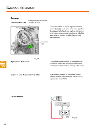 Gestión del motor

       Sensores
                              Rueda generatriz de impulsos
       Transmisor Hall G40    del árbol de levas

                                                              El transmisor Hall va fijado al protector de la
                                                              correa dentada, en la zona inferior de la polea
                                                              dentada del árbol de levas. Explora siete dientes
                                                              en la rueda generatriz de impulsos del árbol de
                                                              levas, que va fijada a la polea dentada del
                                                              árbol de levas.

                                                 Transmisor
                                                 Hall




                                     223_246

       Aplicaciones de la señal                               La señal de transmisor Hall es utilizada por la
                                                              unidad de control del motor para detectar los
                                                              cilindros durante la fase de arranque del motor.




       Efectos en caso de ausentarse la señal                 Si se ausenta la señal, la unidad de control
                                                              emplea la señal procedente del transmisor de
                                                              régimen del motor G28.




       Circuito eléctrico




                                                                                             223_035



48
 