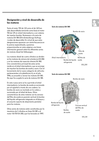 Designación y nivel de desarrollo de
los motores
                                                      Serie de motores EA 180
Tanto el motor TDI de 1,2l como el de 1,4l han
sido desarrollados tomando como base el motor                                        Bomba de vacío
TDI de 1,9l sin árbol intermediario y con sistema
de inyector-bomba. Pertenecen a la serie de
motores EA 188 (EA=«Entwicklungs-Auftrag»
=orden de desarrollo). En virtud de que estas
designaciones aparecen con cierta frecuencia en
la prensa especializada, queremos
proporcionarles en estas páginas una breve
información general sobre las diferentes series
                                                                                           Filtro de
de motores diesel de Volkswagen.
                                                                                           aceite
Los motores diesel de cuatro cilindros se dividen     Árbol intermediario              Bomba de
en los motores de cámara de turbulencia EA 086                        Bomba de líquido aceite
y en los motores de inyección directa EA 180.                         refrigerante
Una característica principal de estas series                                                   223_220
reside en el árbol intermediario, que se encarga
de impulsar las bombas de aceite y vacío. Con el
lanzamiento de la nueva categoría de vehículos
pertenecientes a la plataforma A, en el año           Serie de motores EA 188
1996, se procedió a revisar los motores EA 180.
De aquí ha surgido la serie de motores EA 188.                                       Bomba de vacío

En esta nueva serie se ha suprimido el árbol
intermediario. La bomba de aceite es accionada
por el cigüeñal a través de una cadena. La
bomba de vacío va montada en la culata y
accionada por el árbol de levas. Otras
características de estos motores son la carcasa
del filtro de aceite en posición vertical, la bomba
del líquido refrigerante integrada en el bloque y
el conjunto soporte de alojamiento pendular           Bomba de líquido
para los motores.                                     refrigerante                     Carcasa vertical
                                                                                       del filtro de
Otras series de motores están constituidas por la
                                                                         Bomba         aceite
mecánica de 5 cilindros en línea EA 381 y el
                                                                         de aceite
motor V6-TDI EA 330, que fue lanzado en 1997.
                                                                                                223_164




                                                                                                          5
 