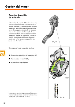 Gestión del motor

       Transmisor de posición
       del acelerador


       El transmisor de posición del acelerador es una
       versión más desarrollada, que forma ahora un
       módulo compacto. En el nuevo módulo del pedal
       acelerador se accionan los potenciómetros de
       forma directa y ya no a través de un cable de
       mando. Con esta solución ha dejado de ser
       necesario ajustar el transmisor de posición del
       acelerador después de su montaje. El aspecto
       exterior es idéntico al del módulo del pedal
       acelerador en las versiones de gasolina con
       acelerador electrónico.
                                                               223_248




       El módulo del pedal acelerador contiene:



                                                                                   G79
       q el transmisor de posición del acelerador G79,

       q el conmutador de ralentí F60 y

       q el conmutador Kick-Down F8.




                                                                                   F60

                                                          F8                       223_259




       Los sensores constan de pistas para los cursores
       y cursores de contacto. Los cursores de contacto
       van fijados conjuntamente en un eje.                              223_188




52
 