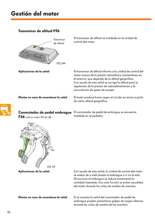 Gestión del motor

       Transmisor de altitud F96

                                  Transmisor
                                                 El transmisor de altitud va instalado en la unidad de
                                  de altitud
                                                 control del motor.




                                       223_044


       Aplicaciones de la señal                  El transmisor de altitud informa a la unidad de control del
                                                 motor acerca de la presión atmosférica momentánea en
                                                 el entorno, que depende de la altitud geográfica.
                                                 Con ayuda de esta señal se corrige la altitud para la
                                                 regulación de la presión de sobrealimentación y la
                                                 recirculación de gases de escape.

       Efectos en caso de ausentarse la señal    El motor produce humo negro al circular en zonas a partir
                                                 de cierta altitud geográfica.



       Conmutador de pedal embrague              El conmutador de pedal de embrague se encuentra
       F36 (sólo en motor TDI de 1,4l)           instalado en el pedalier.




                             223_107

       Aplicaciones de la señal                  Con ayuda de esta señal, la unidad de control del motor
                                                 se entera de si está pisado el embrague o si no lo está.
                                                 Al accionar el embrague se reduce brevemente la
                                                 cantidad inyectada. Con esta función se evitan sacudidas
                                                 del motor durante los ciclos de cambio de marchas.


       Efectos en caso de ausentarse la señal    Si se ausenta la señal del conmutador de pedal de
                                                 embrague pueden presentarse golpes de cargas alternas
                                                 durante los ciclos de cambio de las marchas.

56
 