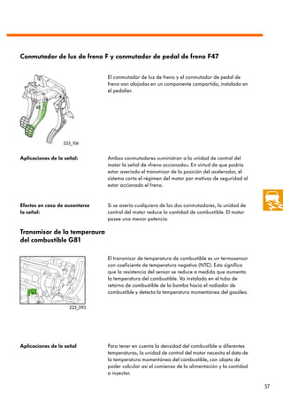 Conmutador de luz de freno F y conmutador de pedal de freno F47


                                El conmutador de luz de freno y el conmutador de pedal de
                                freno van alojados en un componente compartido, instalado en
                                el pedalier.




                  223_106


Aplicaciones de la señal:       Ambos conmutadores suministran a la unidad de control del
                                motor la señal de «freno accionado». En virtud de que podría
                                estar averiado el transmisor de la posición del acelerador, el
                                sistema corta el régimen del motor por motivos de seguridad al
                                estar accionado el freno.


Efectos en caso de ausentarse   Si se avería cualquiera de los dos conmutadores, la unidad de
la señal:                       control del motor reduce la cantidad de combustible. El motor
                                posee una menor potencia.

Transmisor de la temperaura
del combustible G81

                                El transmisor de temperatura de combustible es un termosensor
                                con coeficiente de temperatura negativo (NTC). Esto significa
                                que la resistencia del sensor se reduce a medida que aumenta
                                la temperatura del combustible. Va instalado en el tubo de
                                retorno de combustible de la bomba hacia el radiador de
                                combustible y detecta la temperatura momentánea del gasóleo.

                     223_093




Aplicaciones de la señal        Para tener en cuenta la densidad del combustible a diferentes
                                temperaturas, la unidad de control del motor necesita el dato de
                                la temperatura momentánea del combustible, con objeto de
                                poder calcular así el comienzo de la alimentación y la cantidad
                                a inyectar.

                                                                                                   57
 