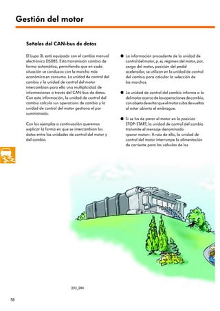 Gestión del motor

       Señales del CAN-bus de datos

       El Lupo 3L está equipado con el cambio manual     q La información procedente de la unidad de
       electrónico DS085. Esta transmisión cambia de       control del motor, p. ej. régimen del motor, par,
       forma automática, permitiendo que en cada           carga del motor, posición del pedal
       situación se conduzca con la marcha más             acelerador, se utilizan en la unidad de control
       económica en consumo. La unidad de control del      del cambio para calcular la selección de
       cambio y la unidad de control del motor             las marchas.
       intercambian para ello una multiplicidad de
       informaciones a través del CAN-bus de datos.      q La unidad de control del cambio informa a la
       Con esta información, la unidad de control del      del motor acerca de las operaciones de cambio,
       cambio calcula sus operacions de cambio y la        con objeto de evitar que el motor suba de vueltas
       unidad de control del motor gestiona el par         al estar abierto el embrague.
       suministrado.
                                                         q Si se ha de parar el motor en la posición
       Con los ejemplos a continuación queremos            STOP-START, la unidad de control del cambio
       explicar la forma en que se intercambian los        transmite el mensaje denominado
       datos entre las unidades de control del motor y     «parar motor». A raíz de ello, la unidad de
       del cambio.                                         control del motor interrumpe la alimentación
                                                           de corriente para las válvulas de los




                                 223_284


58
 