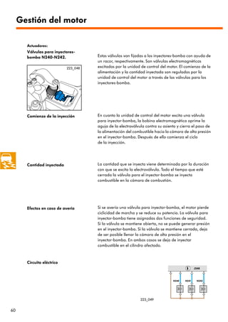 Gestión del motor

       Actuadores:
       Válvulas para inyectores-
       bomba N240-N242.               Estas válvulas van fijadas a los inyectores-bomba con ayuda de
                                      un racor, respectivamente. Son válvulas electromagnéticas
                            223_048   excitadas por la unidad de control del motor. El comienzo de la
                                      alimentación y la cantidad inyectada son regulados por la
                                      unidad de control del motor a través de las válvulas para los
                                      inyectores-bomba.




       Comienzo de la inyección       En cuanto la unidad de control del motor excita una válvula
                                      para inyector-bomba, la bobina electromagnética oprime la
                                      aguja de la electroválvula contra su asiento y cierra el paso de
                                      la alimentación del combustible hacia la cámara de alta presión
                                      en el inyector-bomba. Después de ello comienza el ciclo
                                      de la inyección.




       Cantidad inyectada             La cantidad que se inyecta viene determinada por la duración
                                      con que se excita la electroválvula. Todo el tiempo que esté
                                      cerrada la válvula para el inyector-bomba se inyecta
                                      combustible en la cámara de combustión.




       Efectos en caso de avería      Si se avería una válvula para inyector-bomba, el motor pierde
                                      ciclicidad de marcha y se reduce su potencia. La válvula para
                                      inyector-bomba tiene asignadas dos funciones de seguridad.
                                      Si la válvula se mantiene abierta, no se puede generar presión
                                      en el inyector-bomba. Si la válvula se mantiene cerrada, deja
                                      de ser posible llenar la cámara de alta presión en el
                                      inyector-bomba. En ambos casos se deja de inyectar
                                      combustible en el cilindro afectado.



       Circuito eléctrico
                                                                                              J248



                                                                                N240   N241    N242




                                                              223_049


60
 