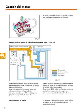 Gestión del motor

                                                                 El motor TDI de 1,4l alcanza su elevado nivel de
                                                                 par con un turbocompresor no variable.




                                                223_251

       Regulación de la presión de sobrealimentación en el motor TDI de 1,4l

       Vál. reg. presión sobrealimentación         Intercooler




       Electroválvula
       para limitación
       de la presión de
       sobrealiment.



                                                                                         Gases escape
                                                                                         Presión atmosférica
                                                                                         Pres. sobreal
                                                                                         Pres. control


                                                                                     223_199

       La electroválvula para limitación de la presión           De esa forma se gestionan las características del
       de sobrealimentación es excitada por la unidad            caudal de gases de escape que pasa a accionar
       de control del motor.                                     la turbina del turbocompresor.
       La presión de control con que se acciona la               En el motor TDI de 1,4l se configura la presión de
       válvula reguladora de la presión de                       control por una combinación de presión
       sobrealimentación viene determinada por la                atmosférica y presión de sobrealimentación.
       proporción de periodo de la señal.


       Efectos en caso de avería                                 Si se avería la electroválvula para limitación de
                                                                 la presión de sobrealimentación se reduce la
                                                                 potencia del motor.

62
 