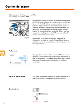 Gestión del motor

       Válvula de conmutación para la chapaleta
       en el colector de admisión N239

                                          La válvula de conmutación para la chapaleta en el colector de
                                          admisión se encuentra en el vano motor, cerca del medidor de
                                          la masa de aire. Su función consiste en conectar y desconectar
                                          la depresión para el mando de la chapaleta en el colector de
                                          admisión. Impide que el motor produzca sacudidas en la fase
                                          de parada. Los motores diesel se caracterizan por una alta
                                          relación de compresión. La alta compresión del aire aspirado
                                          actúa a través de los pistones y las bielas sobre el cigüeñal y
                                          provoca sacudidas al parar el motor.

                               223_052    La chapaleta en el colector de admisión interrumpe la
                                          alimentación de aire al ser parado el motor. De esa forma se
                                          comprime una menor cantidad de aire y el motor presenta una
                                          fase de parada suave.




       Así funciona

        223_053                           Al ser parado el motor, la unidad de control del motor transmite
                                          una señal a la válvula de conmutación para la chapaleta en el
                                          colector de admisión. A raíz de ello, esta válvula aplica el vacío
                                          al depresor. El depresor cierra la chapaleta en el colector
                                          de admisión.




       Efectos en caso de avería          Si se avería la válvula de conmutación para la chapaleta en el
                                          colector de admisión, la chapaleta se mantiene abierta.




       Circuito eléctrico                      J 317

                                           S




                                                         J248


                                               N239




                                                                223_054
64
 