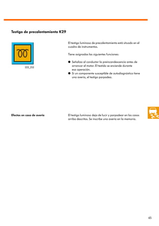 Testigo de precalentamiento K29

                                  El testigo luminoso de precalentamiento está situado en el
                                  cuadro de instrumentos.

                                  Tiene asignadas las siguientes funciones:

                                  q Señaliza al conductor la preincandescencia antes de
          223_252
                                    arrancar el motor. El testido se enciende durante
                                    esa operación.
                                  q Si un componente susceptible de autodiagnóstico tiene
                                    una avería, el testigo parpadea.




Efectos en caso de avería         El testigo luminoso deja de lucir y parpadear en los casos
                                  arriba descritos. Se inscribe una avería en la memoria.




                                                                                               65
 