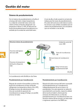 Gestión del motor

       Sistema de precalentamiento

       Con el sistema de precalentamiento se facilita el     A raíz de ello, el relé conecta la corriente de
       arranque del motor a bajas temperaturas.              trabajo para las bujías de precalentamiento.
       La unidad de control del motor activa este            El cuadro de la estructura del sistema muestra
       sistema al tener el líquido refrigerante una          los sensores cuyas señales se emplean para el
       temperatura inferior a +9°C. El relé para las         sistema de precalentamiento y los actuadores
       bujías de precalentamiento/incandescencia es          que son excitados a raíz de ello.
       excitado por la unidad de control del motor.




        Estructura sistema de precalentamiento                                        Unidad de control del
                                                                                      motor J248




        Transmisor del régimen
        del motor G28                                                            Bujías de incandescencia
                                                                                 Q6

                                                                     Relé para bujías de incandescencia
                                                                     J52
        Transmisor de temperatura
        del líquido refrigerante
        G62
                                                                               Testigo luminoso para
                                                                               precalentamiento K29

                                                                                                    223_056


       La incandescencia está dividida en dos fases.

       Precalentamiento por incandescencia                 Postcalentamiento por incandescencia

       Después de conectar el encendido se activan las     Después de cada arranque del motor se procede
       bujías de incandescencia al tener el líquido        al postcalentamiento por incandescencia,
       refrigerante una temperatura inferior a los +9°C.   independientemente de que se haya o no
       El testigo luninoso de calentamiento luce.          precalentado. Con esta operación se reduce la
       Una vez concluida la operación de                   sonoridad de la com-bustión, mejora la calidad
       incandescencia se apaga el testigo y es posible     de la marcha al ralentí y disminuyen las
       arrancar el motor.                                  emisiones de hidrocarburos. La fase de
                                                           postcalentamiento por incandescencia tiene una
                                                           duración máxima de tres minutos y se interrumpe
                                                           a regímenes superiores a las 2500 rpm.



68
 