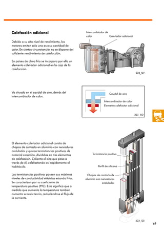 Calefacción adicional                                Intercambiador de
                                                     calor             Calefactor adicional

Debido a su alto nivel de rendimiento, los
motores emiten sólo una escasa cantidad de
calor. En ciertas circunstancias no se dispone del
suficiente rendi-miento de calefacción.

En países de clima frío se incorpora por ello un
elemento calefactor adicional en la caja de la
calefacción.
                                                                                               223_127




Va situado en el caudal de aire, detrás del                              Caudal de aire
intercambiador de calor.
                                                                    Intercambiador de calor
                                                                    Elemento calefactor adicional


                                                                                              223_160




El elemento calefactor adicional consta de
chapas de contacto en aluminio con nervaduras
onduladas y quince termistancias positivas de
material cerámico, divididas en tres elementos            Termistancia positiva
de calefacción. Calienta el aire que pasa a
través de él, calefactando así rápidamente el
habitáculo.                                                    Perfil de silicona


Las termistancias positivas poseen sus máximos        Chapas de contacto de
niveles de conductividad eléctrica estando frías.    aluminio con nervaduras
Se caracterizan por su coeficiente de                              onduladas
temperatura positivo (PTC). Esto significa que a
medida que aumenta la temperatura también
aumenta su resis-tencia, reduciéndose el flujo de
la corriente.




                                                                                               223_125
                                                                                                         69
 