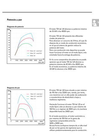 Potencia y par

Diagrama de potencia
[kW]                                             El motor TDI de 1,4l alcanza su potencia máxima
                                                 de 55 kW a las 4000 rpm.

                                                 El motor TDI de 1,2l presenta dos diferentes
                                                 niveles de potencia.
                                                 Para alcanzar un consumo de 3 litros, el Lupo 3L
                                                 dispone de un modo de conducción económica,
                                                 en el que el sistema de gestión reduce la
                                                 potencia del motor.
                       Motor 1,2l - modo Sport
                                                 Para una conducción más deportiva se puede
                       Motor 1,2l - modo ECO
                                                 hacer funcionar el motor en el modo Sport, más
                       Motor 1,4l
                                                 orientado hacia la entrega de potencia.

                                        [rpm]    En la curva comparativa de potencias se puede
                                      223_010    apreciar que el motor TDI de 1,2l alcanza su
                                                 potencia máxima de 45 kW a las 4000 rpm.
                                                 En el modo económico, su potencia máxima de
                                                 33 kW la alcanza a las 3000 rpm.




Diagrama de par
[Nm]                                             El motor TDI de 1,4l tiene situado su par máximo
                                                 de 195 Nm a las 2200 rpm, siendo, por tanto,
                       Motor 1,2l - modo Sport
                                                 una mecánica con un alto poder de aceleración
                       Motor 1,2l - modo ECO
                                                 y características de elasticidad a bajos y
                       Motor 1,4l
                                                 medianos regímenes.

                                                 Haciendo funcionar el motor TDI de 1,2l en el
                                                 modo Sport, éste ya alcanza su par máximo de
                                                 140 Nm a un régimen de 1800 rpm y lo mantiene
                                                 disponible hasta las 2400 rpm.

                                                 En el modo económico, el motor suministra su
                                                 par máximo de 120 Nm en la gama de
                                         [rpm]   regímenes comprendida entre las
                                      223_009    1600 y 2400 rpm.
                                                 De esa forma se dispone siempre de un alto nivel
                                                 de par en las gamas de regímenes que se
                                                 utilizan predominantemente para la conducción.

                                                                                                    7
 