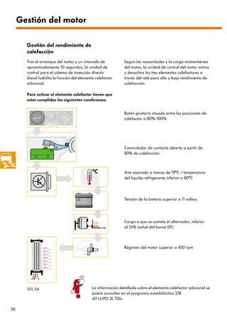 Gestión del motor

       Gestión del rendimiento de
       calefacción
       Tras el arranque del motor y un intervalo de           Según las necesidades y la carga momentánea
       aproximadamente 10 segundos, la unidad de              del motor, la unidad de control del motor activa
       control para el sistema de inyección directa           y desactiva los tres elementos calefactores a
       diesel habilita la función del elemento calefactor     través del relé para alto y bajo rendimiento de
       adicional.                                             calefacción.

       Para activar el elemento calefactor tienen que
       estar cumplidas las siguientes condiciones:


                                                              Botón giratorio situado entre las posiciones de
                                                              calefactar a 80%-100%




                                                              Conmutador de contacto abierto a partir de
                                                              80% de calefacción



                                                              Aire aspirado a menos de 19°C / temperatura
                                                              del líquido refrigerante inferior a 80°C




                                                              Tensión de la batería superior a 11 voltios




                                                              Carga a que se somete el alternador, inferior
                                                              al 55% (señal del borne DF)



                                                              Régimen del motor superior a 450 rpm




       223_126                              La información detallada sobre el elemento calefactor adicional se
                                            podrá consultar en el programa autodidáctico 218
                                            «El LUPO 3L TDI».

70
 