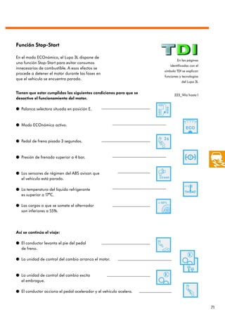 Función Stop-Start

En el modo ECOnómico, el Lupo 3L dispone de
                                                                            En las páginas
una función Stop-Start para evitar consumos
                                                                       identificadas con el
innecesarios de combustible. A esos efectos se
                                                                    símbolo TDI se explican
procede a detener el motor durante las fases en
                                                                    funciones y tecnologías
que el vehículo se encuentra parado.
                                                                               del Lupo 3L


Tienen que estar cumplidas las siguientes condiciones para que se         223_141a hasta l
desactive el funcionamiento del motor.

q Palanca selectora situada en posición E.


q Modo ECOnómico activo.


q Pedal de freno pisado 3 segundos.


q Presión de frenado superior a 4 bar.


q Los sensores de régimen del ABS avisan que
  el vehículo está parado.

q La temperatura del líquido refrigerante
  es superior a 17°C.

q Las cargas a que se somete el alternador
  son inferiores a 55%.




Así se continúa el viaje:

q El conductor levanta el pie del pedal
  de freno.

q La unidad de control del cambio arranca el motor.


q La unidad de control del cambio excita
  el embrague.

q El conductor acciona el pedal acelerador y el vehículo acelera.


                                                                                              71
 