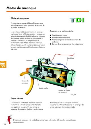Motor de arranque

       Motor de arranque

       El motor de arranque del Lupo 3L posee una
       unidad de control para gestionar el proceso de
       la puesta en marcha.

                                                                Refuerzos en la parte mecánica
       La arquitectura básica del motor de arranque
       equivale a la de piñón de rotación y empuje con
                                                                q Escobillas más largas
       reductora planetaria. Debido a la gran cantidad
                                                                q Muelle auxiliar reforzado
       de ciclos de puesta en marcha que supone la
                                                                q Palanca engrane reforzada con fibra de
       función STOP-START, se ha procedido a
                                                                  carbono
       aumentar la vida útil del motor de arranque.
                                                                q Corona de arranque en versión más ancha.
       Esto se ha conseguido implantando refuerzos en
       la parte mecánica y modificaciones en el control
       eléctrico.




                                                                                       Escobillas
                             Palanca




                      Corona de
                      arranque


                                              Muelle auxiliar
                                                                           Unidad de control
                                                                           de arranque
                                                                                               223_253

       Control eléctrico

       La unidad de control del motor de arranque               de arranque. Esto se consigue haciendo
       va montada sobre la carcasa. Gestiona la                 engranar el piñón en la corona de arranque de
       operación de engrane. De esa forma se                    forma suave y a tiempo controlado.
       reduce el desgaste en el piñón y en la corona




          El motor de arranque y la unidad de control para este motor sólo pueden ser sustituidos
          conjuntamente.
72
 
