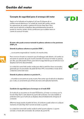 Gestión del motor

       Concepto de seguridad para el arranque del motor

       Según se ha indicado en la página 4, el Lupo 3L dispone de un
       cambio manual electrónico. La unidad de control del cambio calcula
       las operaciones de cambio y gestiona la función Stop-Start. Para
       evitar que el vehículo se desplace descontroladamente durante la
       puesta en marcha, existen ciertas condiciones que se deben tener en
       cuenta al arrancar el motor.




       El motor sólo puede arrancar teniendo la palanca selectora en las posiciones
       STOP y N.

       Estando la palanca selectora en posición STOP ...

       ... se encuentra engranada la I marcha o la marcha atrás.

       Para arrancar el motor es necesario que el embrague esté abierto o el cambio se        223_167
       encuentre en posición de punto muerto (neutral). Al arrancar el motor es preciso,
       por ello, que esté pisado el freno, para tener la seguridad de que el vehículo no se
       desplace de forma descontrolada.

       La unidad de control del cambio recibe para ello la señal de «freno accionado»,
       generada por el conmutador de pedal de freno F47 y transmitida a través de la          223_169
       unidad de control del motor.

       Estando la palanca selectora en posición N ...

       ... el cambio se encuentra en punto muerto. Para evitar que el vehículo se desplace
       por sí solo, es conveniente que el freno de mano esté aplicado fijamente.              223_168




       Condición de seguridad para el arranque en el modo ECO

       Si el vehículo se encuentra en el modo ECOnómico, el motor no arranca con la
       función Stop-Start si está abierta la puerta del conductor. Con esta medida se
       pretende evitar que el vehículo se desplace descontroladamente al bajarse el
       conductor.

       (Mientras tenga pisado el pedal de freno, el conductor puede volver en cualquier
       momento al modo Stop-Start normal cerrando su puerta).

       La unidad de control del cambio recibe la señal «puerta abierta» o «puerta
       cerrada» a través del conmutador de contacto de puerta F2.
                                                                                              223_170

76
 